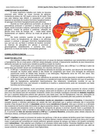 Arlindo Ugulino Netto; Raquel Torres Bezerra Dantas ● MEDRESUMOS 2014 ● CEF
185
www.medresumos.com.br
HOMEOSTASE DA GLICEMIA
O nosso organismo trabalha com todos os recursos
possíveis para manter os níveis normais de glicemia,
mantendo-os abaixo de 100 mg/dl e acima de 40 mg/dl. Para
que este balanço seja efetivo, é necessário um controle
especial na secreção de insulina (hormônio hipoglicemiante) e
do glucagon (hormônio hiperglicemiante) pelo pâncreas.
Quando os níveis glicêmicos aumentam, as células β
pancreáticas produzem e secretam a insulina, que age no
fígado, tecido muscular e adiposo, estimulando a formação de
glicogênio, síntese de gordura e proteínas, utilização de
glicose como fonte de energia, etc. – todas estas ações
apresentando um objetivo: diminuir os níveis de glicose no
sangue.
De modo contrário, quando os níveis de glicose
baixam (como na hipoglicemia), as células α do pâncreas
passam a produzir o glucagon (hormônio hiperglicemiante)
que, por sua vez, vai fazer o contrário da insulina: converter
as reservas de glicogênio em glicose e promover a
gliconeogênese, estabelecendo o aumento dos níveis
glicêmicos no intuito de manter a homeostase glicêmica.
CORRELAÇÕES CLÍNICAS
DIABETES MELLITUS
A(o) diabetes mellitus (DM) é considerada como um grupo de doenças metabólicas cuja característica principal é
a hiperglicemia. De um modo geral, a DM tem várias etiologias; contudo, é basicamente resultante de dois mecanismos:
deficiente secreção de insulina e/ou resistência periférica à ação da insulina.
Os principais tipos de DM, como veremos detalhadamente mais adiante, são o DM tipo 1 e o DM tipo 2 (além de
outros tipos que também devem ser considerados). Em resumos, temos que:
 A DM tipo 1 caracteriza-se por uma deficiência absoluta da secreção de insulina, que decorre da diminuição de
secreção de insulina pelas células β das ilhotas de Langerhans (por haver uma formação de anticorpos
autoimunes contra as células beta, levando a sua destruição). Representa cerca de 10% dos casos. Seu
tratamento consiste no uso de insulina exógena.
 A DM tipo 2 pode ser caracterizada por deficiência da secreção da insulina associada à resistência periférica à
ação da mesma. Geralmente, o que prevalece é a resistência à ação da insulina, fazendo com que os pacientes,
além da hiperglicemia, apresentem hiperinsulinemia. Seu tratamento, inicialmente, consiste no uso de
hipoglicemiantes orais, que reduzem a resistência à insulina e, posteriormente, pode ser necessário uso deste
hormônio de forma exógena.
OBS
15
: O paciente com diabetes, muito comumente, desenvolve um quadro de poliúria (aumento do volume urinário)
com glicosúria, pois a glicose, em excesso no sangue, passa para os túbulos e, por ser osmoticamente ativa, atrai água
para a luz dos túbulos para ser excretada. Entretanto, existe uma condição nosológica chamada de diabetes insipidus
em que o paciente desenvolve poliúria sem glicosúria, pois neste caso, não há hiperglicemia, mas sim, disfunções do
hormônio antidiurético (ADH ou vasopressina), produzido pelo hipotálamo e secretado pelo lobo posterior da hipófise.
OBS
16
: A permanência no estado bem alimentado resulta em obesidade e resistência à Insulina. A obesidade é
causada quando o indivíduo permanece em estado tão bem alimentado que a gordura estocada não é consumida
durante a fase de jejum do ciclo. A obesidade sempre causa resistência à insulina, visto que o número ou a afinidade
dos receptores de insulina estão diminuídos em alguns pacientes obesos. Outros apresentam ligação normal da insulina,
mas a resposta pós-receptores como a ativação do transporte de glicose é anormal. Quanto maior a quantidade de
gordura do organismo, maior a resistência das células à ação da insulina (levando ao desenvolvimento do diabetes tipo
2). O aumento do fator de necrose tumoral α (TNF-α) e a proteína Resistina, produzidos pelas células adiposas de
indivíduos obesos, contribuem para a resistência à insulina.
OBS
16
: A lipólise consiste no processo de quebra das gorduras; o fato de as cadeias de lipídios serem bem maiores que
as dos carboidratos, quando ocorre a sua quebra, os lipídios liberam maiores números de acetil CoA (cerca de 4 vezes
mais), a qual pode ser convertida em corpos cetônicos, gerando acidose do sangue, por baixa o pH (quadro conhecido
como cetoacidose). Vale salientar que a lipólise é um processo inibido pela insulina. Pacientes diabéticos (tanto tipo 1
como o tipo 2) possuem elevadas taxas de triglicerídeos devido à alta taxa de lipólise, gerando acetil CoA, que, além de
causar acidemia, também pode produzir mais triglicerídeos.
 