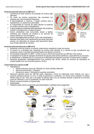 Arlindo Ugulino Netto; Raquel Torres Bezerra Dantas ● MEDRESUMOS 2014 ● CEF
186
www.medresumos.com.br
INTER-RELAÇÕES METABÓLICAS DO DM TIPO 1
 Caracteriza-se pela ausência da produção de insulina pelo
pâncreas.
 Os níveis de insulina sanguíneos não aumentam em
resposta aos níveis de glicose sanguínea.
 A gliconeogênese é contínua, o fígado contribui para a
hiperglicemia, no estado bem alimentado.
 A incapacidade do músculo de captar glicose na ausência
de insulina contribui para a hiperglicemia.
 A gliconeogênese acelerada pela degradação das proteínas
mantém a hiperglicemia no estado de jejum.
 Ocorre cetoacidose mais comumente, devido a lipólise
acelerada (por ausência de insulina) e ao acúmulo de
corpos cetônicos e íons hidrogênio.
 Ocorre hipertrigliceridemia porque VLDLs são sintetizadas e
liberadas pelo fígado mais rapidamente que essas partículas
possam ser depuradas do sangue pela lipoproteína lipase
(sua síntese depende de insulina).
INTER-RELAÇÕES METABÓLICAS DA DM TIPO 2
 Apresenta níveis de insulina; no entanto, desenvolvem resistência à ação da insulina.
 O número ou a afinidade dos receptores de insulina está reduzido ou a insulina se liga normalmente aos
receptores, porém a ativação dos transportadores de glicose é anormal.
 Por questões exploradas na OBS
15
, conclui-se que a maioria dos pacientes com DM tipo 2 são obesos.
 A hiperglicemia resulta de captação insuficiente de glicose pelos tecidos periféricos, especialmente os músculos.
 A cetoacidose no diabetes tipo 2 é rara porque os adipócitos permanecem sensíveis à insulina sobre a lipólise.
 Pacientes apresentam hipertrigliceridemia com aumento das VLDLs, devido ao aumento da velocidade da
síntese hepática de novo de ácidos graxos e VLDLs.
CARACTERÍSTICAS CLÍNICAS DO DM
 Hiperglicemia
 Glicemia de jejum acima de 126mg/dL em duas ocasiões diferentes
 Glicemia pós-prandial > 140mg/dL
 Glicemia ao acaso > 200mg/dl em paciente sintomático
 Glicosúria: glicemia acima de 160-180 mg/dL ultrapassa o limiar de reabsorção renal, fazendo com que o
paciente apresente glicose na urina. O teste da glicosúria é, entretanto, um exame pouco utilizado na prática
médica hoje em dia, visto que a excreção de glicose pela urina só acontece quando a glicemia se encontra
acima de 180mg/dl, o que é considerado um valor muito alto.
 Poliúria: diurese osmótica ou hiperosmolar.
 Desidratação
 Polidipsia (sede intensa ocasionada pela desidratação) e polifagia (fome exagerada).
 