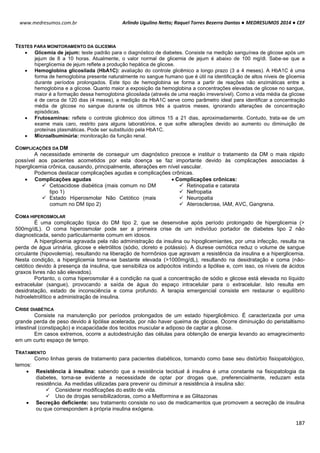 Arlindo Ugulino Netto; Raquel Torres Bezerra Dantas ● MEDRESUMOS 2014 ● CEF
187
www.medresumos.com.br
TESTES PARA MONITORAMENTO DA GLICEMIA
 Glicemia de jejum: teste padrão para o diagnóstico de diabetes. Consiste na medição sanguínea de glicose após um
jejum de 8 a 10 horas. Atualmente, o valor normal de glicemia de jejum é abaixo de 100 mg/dl. Sabe-se que a
hiperglicemia de jejum reflete a produção hepática de glicose.
 Hemoglobina glicosilada (HbA1C): avaliação do controle glicêmico a longo prazo (3 a 4 meses). A HbA1C é uma
forma de hemoglobina presente naturalmente no sangue humano que é útil na identificação de altos níveis de glicemia
durante períodos prolongados. Este tipo de hemoglobina se forma a partir de reações não enzimáticas entre a
hemoglobina e a glicose. Quanto maior a exposição da hemoglobina a concentrações elevadas de glicose no sangue,
maior é a formação dessa hemoglobina glicosilada (através de uma reação irreversível). Como a vida média da glicose
é de cerca de 120 dias (4 meses), a medição da HbA1C serve como parâmetro ideal para identificar a concentração
média de glicose no sangue durante os últimos três a quatros meses, ignorando alterações de concentração
episódicas.
 Frutosaminas: reflete o controle glicêmico dos últimos 15 a 21 dias, aproximadamente. Contudo, trata-se de um
exame mais caro, restrito para alguns laboratórios, e que sofre alterações devido ao aumento ou diminuição de
proteínas plasmáticas. Pode ser substituído pela HbA1C.
 Microalbuminúria: monitoração da função renal.
COMPLICAÇÕES DA DM
A necessidade eminente de conseguir um diagnóstico precoce e instituir o tratamento da DM o mais rápido
possível aos pacientes acometidos por esta doença se faz importante devido às complicações associadas à
hiperglicemia crônica, causando, principalmente, alterações em nível vascular.
Podemos destacar complicações agudas e complicações crônicas.
 Complicações agudas
 Cetoacidose diabética (mais comum no DM
tipo 1)
 Estado Hiperosmolar Não Cetótico (mais
comum no DM tipo 2)
 Complicações crônicas:
 Retinopatia e catarata
 Nefropatia
 Neuropatia
 Aterosclerose, IAM, AVC, Gangrena.
COMA HIPEROSMOLAR
É uma complicação típica do DM tipo 2, que se desenvolve após período prolongado de hiperglicemia (>
500mg/dL). O coma hiperosmolar pode ser a primeira crise de um indivíduo portador de diabetes tipo 2 não
diagnosticada, sendo particularmente comum em idosos.
A hiperglicemia agravada pela não administração da insulina ou hipoglicemiantes, por uma infecção, resulta na
perda de água urinária, glicose e eletrólitos (sódio, cloreto e potássio). A diurese osmótica reduz o volume de sangue
circulante (hipovolemia), resultando na liberação de hormônios que agravam a resistência da insulina e a hiperglicemia.
Nesta condição, a hiperglicemia torna-se bastante elevada (>1000mg/dL), resultando na desidratação e coma (não-
cetótico devido à presença da insulina, que sensibiliza os adipócitos inibindo a lipólise e, com isso, os níveis de ácidos
graxos livres não são elevados).
Portanto, o coma hiperosmolar é a condição na qual a concentração de sódio e glicose está elevada no líquido
extracelular (sangue), provocando a saída de água do espaço intracelular para o extracelular. Isto resulta em
desidratação, estado de inconsciência e coma profundo. A terapia emergencial consiste em restaurar o equilíbrio
hidroeletrolítico e administração de insulina.
CRISE DIABÉTICA
Consiste na manutenção por períodos prolongados de um estado hiperglicêmico. É caracterizada por uma
grande perda de peso devido à lipólise acelerada, por não haver queima de glicose. Ocorre diminuição do peristaltismo
intestinal (constipação) e incapacidade dos tecidos muscular e adiposo de captar a glicose.
Em casos extremos, ocorre a autodestruição das células para obtenção de energia levando ao emagrecimento
em um curto espaço de tempo.
TRATAMENTO
Como linhas gerais de tratamento para pacientes diabéticos, tomando como base seu distúrbio fisiopatológico,
temos:
 Resistência à insulina: sabendo que a resistência tecidual à insulina é uma constante na fisiopatologia da
diabetes, torna-se evidente a necessidade de optar por drogas que, preferencialmente, reduzam esta
resistência. As medidas utilizadas para prevenir ou diminuir a resistência à insulina são:
 Considerar modificações do estilo de vida.
 Uso de drogas sensibilizadoras, como a Metformina e as Glitazonas
 Secreção deficiente: seu tratamento consiste no uso de medicamentos que promovem a secreção de insulina
ou que correspondem à própria insulina exógena.
 