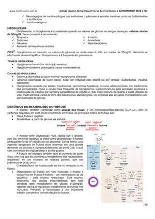 Arlindo Ugulino Netto; Raquel Torres Bezerra Dantas ● MEDRESUMOS 2014 ● CEF
188
www.medresumos.com.br
 Secretagogos de insulina (drogas que estimulam o pâncreas a secretar insulina), como as Sulfoniluréias
e as Glinidas.
 Insulina exógena.
HIPOGLICEMIA
Clinicamente, a hipoglicemia é considerada quando os valores de glicose no sangue alcançam valores abaixo
de 50mg/dl. Tem como principais sintomas:
 Fraqueza
 Sudorese
 Náuseas
 Aumento da frequência cardíaca
 Irritação
 Ansiedade
 Hipertireoidismo.
OBS
17
: Hipoglicemia em neonato: os valores de glicemia no recém-nascido são, em média, de 35mg/dL, decaindo se
não houver reserva hepática. Ocorre tremor e é frequente em prematuros.
TIPOS DE HIPOGLICEMIA
 Hipoglicemia transitória: disfunção cerebral
 Hipoglicemia severa prolongada: causa morte cerebral.
CAUSAS DE HIPOGLICEMIA
 Glicemia plasmática de jejum normal: hipoglicemia alimentar.
 Glicemia plasmática de jejum baixo: pode ser induzida pelo etanol ou por drogas (Sulfoniluréia, insulina,
salicilatos).
 Hipoglicemia causada por lesões: insulinomas, carcinomas hepáticos, tumores adrenocorticais. Os insulinomas
são considerados como a causa mais frequente de hipoglicemia. Caracterizam-se pela secreção excessiva e
inadequada de insulina por tumores pancreáticos de células β. São mais comuns da quarta a sexta década de
vida; muito embora, cerca de 80% dos insulinomas são benignos. Os sintomas são aliviados imediatamente pela
administração de glicose.
DISTÚRBIOS DO METABOLISMO DA FRUTOSE
A frutose, também conhecida como açúcar das frutas, é um monossacarídeo hexose (C6H12O6), com os
carbonos dispostos em anel, muito encontrado em frutas. As principais fontes de frutose são:
 Dieta: frutas e vegetais
 Biossíntese: a partir da glicose via sorbitol.
A frutose sofre degradação mais rápida que a glicose,
pois ela, em nível hepático, já entra como gliceraldeído-3-fosfato,
participando já da 5ª reação da via glicolítica. Desta forma, uma
ingestão exagerada de frutose pode acarretar em uma grande
demanda de piruvato e, consequentemente, de acetil CoA, a qual
será convertida em triglicerídeos e ácidos graxos.
A frutose em excesso também leva ao aumento de ácido
úrico, uma vez que ela aumenta o metabolismo dos nucleotídeos,
resultando em um excesso de radicais purinas, que são
polímeros de ácido úrico.
O metabolismo da frutose pode se dar no músculo ou no
fígado:
 Metabolismo da frutose em nível muscular: a frutose é
convertida em frutose-6-fosfato – um intermediário da via
glicolítica – pela enzima hexocinase. Esta enzima,
entretanto, nos tecidos extra-hepáticos, tem forte
afinidade pelo metabolismo da glicose (100mg/dl),
fazendo com que haja pouco metabolismo de frutose nos
músculos. Portanto, a hexocinase é um importante
inibidor competitivo da fosforilação da frutose.
 