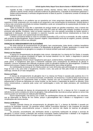 Arlindo Ugulino Netto; Raquel Torres Bezerra Dantas ● MEDRESUMOS 2014 ● CEF
190
www.medresumos.com.br
ingestão de leite, o recém-nascido apresenta vômitos, diarréia, icterícia, falha no desenvolvimento, cirrose,
catarata e retardo mental. Devido à elevada incidência de galactosemia, a atividade da transferase (galactose-1-
fosfato-uridil-transferase) é verificada obrigatoriamente no teste do pezinho. O tratamento consiste na retirada da
lactose da dieta.
ACIDOSE LÁCTICA
A acidose láctica é um problema que se caracteriza por níveis sanguíneos elevados de lactato, geralmente
superiores à 5mM, juntamente com uma queda do pH sanguíneo e nas concentrações do bicarbonato. Acidose láctica é
a forma mais comumente encontrada de acidose metabólica e pode ser consequência da superprodução de lactato, da
subutilização de lactato ou ambos.
Todos os tecidos do corpo têm a capacidade de produzir lactato por glicólise anaeróbica, mas a maioria dos
tecidos não produz grandes quantidades porque muito mais ATP pode ser obtido pela oxidação completa do piruvato
produzido pela glicólise. Entretanto, todos os tecidos respondem com uma geração aumentada de lactato quando a
oxigenação é inadequada. Um bom exemplo é o exercício muscular, que pode diminuir drasticamente os níveis de
oxigênio tecidual e causar uma superprodução de ácido láctico.
O destino principal do lactato no corpo é a completa combustão a CO2 e H2O ou a conversão, de volta, a glicose,
pelo processo de gliconeogênese. Ambos requerem oxigênio. Disponibilidade diminuída de oxigênio, portanto, aumenta
a produção de lactato e diminui sua utilização.
DOENÇAS DE ARMAZENAMENTO DE GLICOGÊNIO
Há várias doenças de armazenamento de glicogênio, bem caracterizadas, todas devido a defeitos hereditários
em uma ou mais enzimas envolvidas na síntese e na degradação de glicogênio. O fígado, geralmente, é o tecido mais
afetado, mas o metabolismo do glicogênio no coração e no músculo também pode estar comprometido.
DOENÇA DE VON GIERKE
A doença do armazenamento de glicogênio mais comum, chamada tipo I ou doença de Von Gierke, é causada
por uma deficiência na glicose 6-fosfatase do fígado, da mucosa intestinal e do rim. Assim, o diagnóstico é possível
através de uma pequena biópsia do intestino.
As manifestações clínicas incluem hipoglicemia após jejum, acidemia láctica, hiperlipidemia e hiperuricemia com
artrite gotosa. A hipoglicemia após jejum é facilmente explicada como consequência da deficiência de glicose 6-
fosfatase, a enzima necessária para obtenção de glicose a partir do glicogênio hepático por gliconeogênese. A acidemia
láctica ocorre porque o fígado é incapaz de utilizar lactato eficientemente, para síntese de glicose.
As manifestações da doença de Von Gierke podem ser muito diminuídas pela administração de carboidratos ao
longo de todo o dia, para evitar a hipoglicemia. Durante o sono, isso pode ser feito pela infusão de carboidratos no
estômago, através de um tubo nasogástrico.
DOENÇA DE POMPE
A doença de armazenamento de glicogênio tipo II ou doença de Pompe é causada pela ausência de α-1,4-
glicosidase (ou maltase ácida), uma enzima encontrada, normalmente, nos lisossomos. A ausência desta enzima leva ao
acúmulo de glicogênio em praticamente todos os tecidos, fazendo com que os lisossomos captem grânulos deste
polissacarídeo e tornem-se deficientes em outras funções, se não tiverem a capacidade de destruir os grânulos. Entre
outros comemorativos, o paciente pode cursar com cardiomegalia e morte, em idade prematura, por insuficiência
cardíaca.
DOENÇA DE CORI
Também chamada de doença de armazenamento de glicogênio tipo III, a doença de Cori é causada por
deficiência da enzima cortadora de ramos do glicogênio. Este polissacarídeo acumula-se porque apenas os ramos mais
externos podem ser removidos da molécula pela fosforilase.
Ocorre hepatomegalia, mas diminui com a idade. As manifestações clínicas são semelhantes, mas mais leves,
que as observadas na doença de Von Gierke, porque a gliconeogênese não é afetada e a hipoglicemia e suas
complicações são menos severas.
DOENÇA DE MCARDLE
Também chamada doença de armazenamento de glicogênio tipo V, a doença de McArdle é causada por
ausência da fosforilase muscular. Os pacientes sofrem cãibras musculares dolorosas e são incapazes de executar
exercícios extenuantes, presumivelmente porque o músculo em exercício não dispõe de reservas de glicogênio
muscular.
Os músculos, provavelmente, são danificados devido a suprimento inadequado de energia e acúmulo de
glicogênio. É comum ocorrer a liberação das enzimas musculares creatina fosfoquinase e aldolase e de mioglobina
(níveis elevados dessas substâncias no sangue sugerem um problema muscular).
 