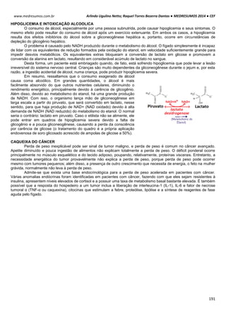 Arlindo Ugulino Netto; Raquel Torres Bezerra Dantas ● MEDRESUMOS 2014 ● CEF
191
www.medresumos.com.br
HIPOGLICEMIA E INTOXICAÇÃO ALCOOLICA
O consumo de álcool, especialmente por uma pessoa subnutrida, pode causar hipoglicemia e seus sintomas. O
mesmo efeito pode resultar do consumo de álcool após um exercício extenuante. Em ambos os casos, a hipoglicemia
resulta dos efeitos inibitórios do álcool sobre a gliconeogênese hepática e, portanto, ocorre em circunstâncias de
depleção do glicogênio hepático.
O problema é causado pelo NADH produzido durante o metabolismo do álcool. O fígado simplesmente é incapaz
de lidar com os equivalentes de redução formados pela oxidação do etanol, em velocidade suficientemente grande para
impedir desvios metabólicos. Os equivalentes extras bloqueiam a conversão de lactato em glicose e promovem a
conversão da alanina em lactato, resultando em considerável acúmulo de lactato no sangue.
Desta forma, um paciente está embriagado quando, de fato, está sofrendo hipoglicemia que pode levar a lesão
irreversível do sistema nervoso central. Crianças são muito dependentes da gliconeogênese durante o jejum e, por esta
razão, a ingestão acidental de álcool, numa criança, pode produzir hipoglicemia severa.
Em resumo, ressaltamos que o consumo exagerado de álcool
causa coma alcoólico. Em grandes quantidades, o álcool é mais
facilmente absorvido do que outros nutrientes celulares, diminuindo o
rendimento energético, principalmente devido à carência de glicogênio.
Além disso, devido ao metabolismo do etanol, há uma grande produção
de NADH. Com isso, o organismo lança mão de gliconeogênese em
larga escala a partir do piruvato, que será convertido em lactato, nesse
sentido, para que haja produção de NAD+ (NAD oxidado) devido à alta
demanda de NADH (NAD reduzido) do metabolismo do etanol. O normal
seria o contrário: lactato em piruvato. Caso o etilista não se alimente, ele
pode entrar em quadros de hipoglicemia severa devido a falta de
glicogênio e a pouca gliconeogênese, causando a perda da consciência
por carência de glicose (o tratamento do quadro é a própria aplicação
endovenosa de soro glicosado acrescido de ampolas de glicose a 50%).
CAQUEIXA DO CÂNCER
Perda de peso inexplicável pode ser sinal de tumor maligno, e perda de peso é comum no câncer avançado.
Apetite diminuído e pouca ingestão de alimentos não explicam totalmente a perda de peso. O déficit ponderal ocorre
principalmente no músculo esquelético e do tecido adiposo, poupando, relativamente, proteínas viscerais. Entretanto, a
necessidade energética do tumor provavelmente não explica a perda de peso, porque perda de peso pode ocorrer
mesmo com tumores pequenos; além disso, a presença de outro crescimento que necessita de energia, o feto na mulher
grávida, normalmente não leva à perda de peso.
Admite-se que exista uma base endocrinológica para a perda de peso acelerada em pacientes com câncer.
Várias anomalias endócrinas foram identificadas em pacientes com câncer, fazendo com que eles sejam resistentes à
insulina, apresentem níveis elevados de cortisol e a possuir uma taxa de metabolismo basal bastante elevada. É também
possível que a resposta do hospedeiro a um tumor inclua a liberação de interleucina-1 (IL-1), IL-6 e fator de necrose
tumoral α (TNF-α ou caquexina), citocinas que estimulam a febre, proteólise, lipólise e a síntese de reagentes de fase
aguda pelo fígado.
 