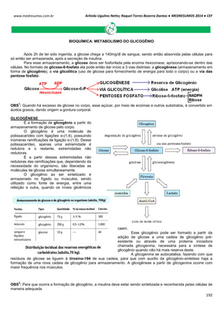 Arlindo Ugulino Netto; Raquel Torres Bezerra Dantas ● MEDRESUMOS 2014 ● CEF
192
www.medresumos.com.br
BIOQUÍMICA: METABOLISMO DO GLICOGÊNIO
Após 2h de ter sido ingerida, a glicose chega a 140mg/dl de sangue, sendo então absorvida pelas células para
só então ser armazenada, após a secreção de insulina.
Para esse armazenamento, a glicose deve ser fosforilada pela enzima hexocinase, aprisionando-se dentro das
células. No formato de glicose-6-fosfato ela pode então dar início a 3 vias distintas: a glicogênese (armazenamento em
forma de glicogênio), a via glicolítica (uso de glicose para fornecimento de energia para todo o corpo) ou a via das
pentose fosfato.
OBS
1
: Quando há excesso de glicose no corpo, esse açúcar, por meio de enzimas e outros substratos, é convertido em
ácidos graxos, dando origem a gordura corporal.
GLICOGÊNESE
É a formação de glicogênio a partir do
armazenamento de glicose pelo corpo.
O glicogênio é uma molécula de
polissacarídeo com ligações α-(1;4), possuindo
inúmeras ramificações de ligação α-(1;6). Desse
polissacarídeo, apenas uma extremidade é
redutora e o restante, extremidades não
redutoras.
É a partir dessas extremidades não
redutoras das ramificações que, dependendo da
necessidade do organismo, são liberadas as
moléculas de glicose simultaneamente.
O glicogênio ao ser sintetizado é
armazenado no fígado ou músculos, sendo
utilizado como fonte de energia, entre uma
refeição e outra, quando os níveis glicêmicos
caem.
Esse glicogênio pode ser formado a partir da
adição de glicose a uma cadeia de glicogênio pré-
existente ou através de uma proteína iniciadora
chamada glicogenina, necessária para a síntese de
glicogênio quando não há mais reserva deste.
A glicogenina se autocatalisa, fazendo com que
resíduos de glicose se liguem à tirosina-194 de sua cadeia, para que com auxílio da glicogênio-sintetase haja a
formação de uma nova cadeia de glicogênio para armazenamento. A glicogênese a partir de glicogenina ocorre com
maior frequência nos músculos.
OBS
2
: Para que ocorra a formação de glicogênio, a insulina deve estar sendo sintetizada e reconhecida pelas células de
maneira adequada.
 