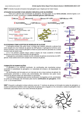 Arlindo Ugulino Netto; Raquel Torres Bezerra Dantas ● MEDRESUMOS 2014 ● CEF
193
www.medresumos.com.br
OBS
3
: O tecido muscular armazena mais glicogênio que o fígado por ter maior massa.
ATIVAÇÃO DA GLICOSE E SUA ADIÇÃO À MOLÉCULA DE GLICOGÊNIO
Para que a glicose seja incorporada ao glicogênio, ela deve estar na sua forma ativada, estando ligada a um
nucleotídeo de uracila, constituindo a uridina difosfato glicose (UDP-Glicose).
GLICOGENINA COMO ACEPTOR DE RESÍDUOS DE GLICOSE
A glicogênio-sintase não pode iniciar a síntese das cadeias utilizando a glicose livre
como aceptor de uma molécula de glicose da UDP-glicose. A glicogenina funciona como
primer (iniciador), pois a enzima glicogênio sintase só pode adicionar glicosilas se a cadeia
contiver mais de quatro oses.
O C-1 da primeira unidade dessa cadeia é ligado de modo covalente à hidroxila
fenólica de uma tirosina (194) específica da glicogênina.
A glicogenina autocatalisa a adição de oito unidades de glicose provenientes da UDP-
glicose. Essa cadeia serve como aceptor dos resíduos de glicose.
FORMAÇÃO DE RAMIFICAÇÕES
O glicogênio é um polímero ramificado. As ramificações são importantes porque
aumentam a solubilidade do glicogênio e a velocidade de síntese e de degradação da
molécula.
As ramificações são formadas em um intervalo de oito a doze resíduos de glicosil. As
ramificações aumentam o número das extremidades não redutoras nas quais novos
resíduos de glicose podem ser adicionados ou removidos.
A ramificação é catalisada pela enzima ramificadora. As ligações α-(1,6), encontradas
no ponto de ramificação são formadas pela enzima ramificadora do glicogênio: Amilo
(1,4)→(1,6) transglicosilase.
OBS
4
: Enquanto a glicogênio sintase adiciona cerca de 11 resíduos de glicose na formação da cadeia de glicogênio, a
enzima ramificadora transfere certos segmentos de glicose para a ligação α-(1;6), tornando a cadeia de glicogênio mais
ramificada, para então haver uma maior demanda de glicose.
Formação da UDP-glicose:
Glicose + ATP  Glicose-6-fosfato + ADP
 hexocinase
Glicose-6-fosfato ↔ Glicose-1-fosfato
 fosfoglicomutase
Glicose-1-fosfato + UTP ↔ UDP-Glicose + PPi
 UDP-glicose pirofosforilase
 
