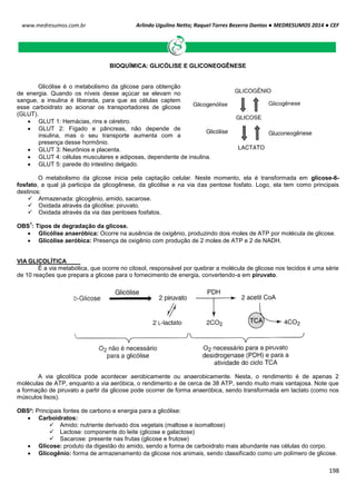Arlindo Ugulino Netto; Raquel Torres Bezerra Dantas ● MEDRESUMOS 2014 ● CEF
198
www.medresumos.com.br
BIOQUÍMICA: GLICÓLISE E GLICONEOGÊNESE
Glicólise é o metabolismo da glicose para obtenção
de energia. Quando os níveis desse açúcar se elevam no
sangue, a insulina é liberada, para que as células captem
esse carboidrato ao acionar os transportadores de glicose
(GLUT).
 GLUT 1: Hemácias, rins e cérebro.
 GLUT 2: Fígado e pâncreas, não depende de
insulina, mas o seu transporte aumenta com a
presença desse hormônio.
 GLUT 3: Neurônios e placenta.
 GLUT 4: células musculares e adiposas, dependente de insulina.
 GLUT 5: parede do intestino delgado.
O metabolismo da glicose inicia pela captação celular. Neste momento, ela é transformada em glicose-6-
fosfato, a qual já participa da glicogênese, da glicólise e na via das pentose fosfato. Logo, ela tem como principais
destinos:
 Armazenada: glicogênio, amido, sacarose.
 Oxidada através da glicólise: piruvato.
 Oxidada através da via das pentoses fosfatos.
OBS
1
: Tipos de degradação da glicose.
 Glicólise anaeróbica: Ocorre na ausência de oxigênio, produzindo dois moles de ATP por molécula de glicose.
 Glicólise aeróbica: Presença de oxigênio com produção de 2 moles de ATP e 2 de NADH.
VIA GLICOLÍTICA
É a via metabólica, que ocorre no citosol, responsável por quebrar a molécula de glicose nos tecidos é uma série
de 10 reações que prepara a glicose para o fornecimento de energia, convertendo-a em piruvato.
A via glicolítica pode acontecer aerobicamente ou anaerobicamente. Nesta, o rendimento é de apenas 2
moléculas de ATP, enquanto a via aeróbica, o rendimento e de cerca de 38 ATP, sendo muito mais vantajosa. Note que
a formação de piruvato a partir da glicose pode ocorrer de forma anaeróbica, sendo transformada em lactato (como nos
músculos lisos).
OBS²: Principais fontes de carbono e energia para a glicólise:
 Carboidratos:
 Amido: nutriente derivado dos vegetais (maltose e isomaltose)
 Lactose: componente do leite (glicose e galactose)
 Sacarose: presente nas frutas (glicose e frutose)
 Glicose: produto da digestão do amido, sendo a forma de carboidrato mais abundante nas células do corpo.
 Glicogênio: forma de armazenamento da glicose nos animais, sendo classificado como um polímero de glicose.
 