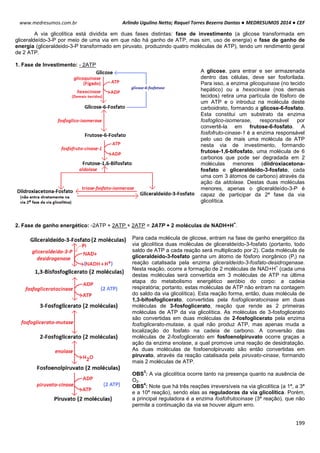 Arlindo Ugulino Netto; Raquel Torres Bezerra Dantas ● MEDRESUMOS 2014 ● CEF
199
www.medresumos.com.br
A via glicolítica está dividida em duas fases distintas: fase de investimento (a glicose transformada em
gliceraldeído-3-P por meio de uma via em que não há ganho de ATP, mas sim, uso de energia) e fase de ganho de
energia (gliceraldeido-3-P transformado em piruvato, produzindo quatro moléculas de ATP), tendo um rendimento geral
de 2 ATP.
1. Fase de Investimento: - 2ATP
A glicose, para entrar e ser armazenada
dentro das células, deve ser fosforilada.
Para isso, a enzima glicoquinase (no tecido
hepático) ou a hexocinase (nos demais
tecidos) retira uma partícula de fósforo de
um ATP e o introduz na molécula deste
carboidrato, formando a glicose-6-fosfato.
Esta constitui um substrato da enzima
fosfoglico-isomerase, responsável por
convertê-la em frutose-6-fosfato. A
fosfofruto-cinase-1 é a enzima responsável
pelo uso de mais uma molécula de ATP
nesta via de investimento, formando
frutose-1,6-bifosfato, uma molécula de 6
carbonos que pode ser degradada em 2
moléculas menores (diidroxiacetona-
fosfato e gliceraldeído-3-fosfato, cada
uma com 3 átomos de carbono) através da
ação da aldolase. Destas duas moléculas
menores, apenas o gliceraldeído-3-P é
capaz de participar da 2ª fase da via
glicolítica.
2. Fase de ganho energético: -2ATP + 2ATP + 2ATP = 2ATP + 2 moléculas de NADH+H
+
.
Para cada molécula de glicose, entram na fase de ganho energético da
via glicolítica duas moléculas de gliceraldeído-3-fosfato (portanto, todo
saldo de ATP a cada reação será multiplicado por 2). Cada molécula de
gliceraldeído-3-fosfato ganha um átomo de fósforo inorgânico (Pi) na
reação catalisada pela enzima gliceraldeído-3-fosfato-desidrogenase.
Nesta reação, ocorre a formação de 2 moléculas de NAD+H
+
(cada uma
destas moléculas será convertida em 3 moléculas de ATP na última
etapa do metabolismo energético aeróbio do corpo: a cadeia
respiratória; portanto, estas moléculas de ATP não entram na contagem
do saldo da via glicolítica). Esta reação forma, então, duas molécula de
1,3-bifosfoglicerato, convertidas pela fosfogliceratocinase em duas
moléculas de 3-fosfoglicerato, reação que rende as 2 primeiras
moléculas de ATP da via glicolítica. As moléculas de 3-fosfoglicerato
são convertidas em duas moléculas de 2-fosfoglicerato pela enzima
fosfoglicerato-mutase, a qual não produz ATP, mas apenas muda a
localização do fosfato na cadeia de carbono. A conversão das
moléculas de 2-fosfoglicerato em fosfoenolpiruvato ocorre graças a
ação da enzima enolase, a qual promove uma reação de desidratação.
As duas moléculas de fosfoenolpiruvato são então convertidas em
piruvato, através da reação catalisada pela piruvato-cinase, formando
mais 2 moléculas de ATP.
OBS
3
: A via glicolítica ocorre tanto na presença quanto na ausência de
O2.
OBS
4
: Note que há três reações irreversíveis na via glicolítica (a 1ª, a 3ª
e a 10ª reação), sendo elas as reguladoras da via glicolítica. Porém,
a principal reguladora é a enzima fosfofrutocinase (3ª reação), que não
permite a continuação da via se houver algum erro.
 
