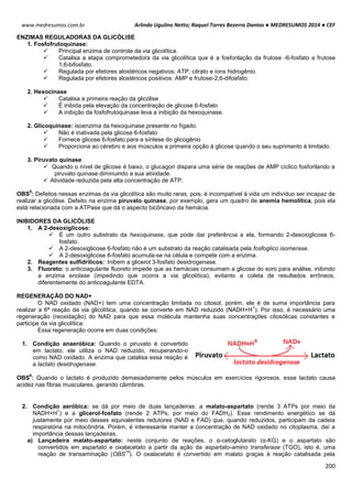 Arlindo Ugulino Netto; Raquel Torres Bezerra Dantas ● MEDRESUMOS 2014 ● CEF
200
www.medresumos.com.br
ENZIMAS REGULADORAS DA GLICÓLISE
1. Fosfofrutoquinase:
 Principal enzima de controle da via glicolítica.
 Catalisa a etapa comprometedora da via glicolítica que é a fosforilação da frutose -6-fosfato a frutose
1,6-bifosfato.
 Regulada por efetores alostéricos negativos: ATP, citrato e íons hidrogênio.
 Regulada por efetores alostéricos positivos: AMP e frutose-2,6-difosfato.
2. Hexocinase
 Catalisa a primeira reação da glicólise
 É inibida pela elevação da concentração de glicose 6-fosfato
 A inibição da fosfofrutoquinase leva a inibição da hexoquinase.
2. Glicoquinase: isoenzima da hexoquinase presente no fígado.
 Não é inativada pela glicose 6-fosfato
 Fornece glicose 6-fosfato para a síntese do glicogênio
 Proporciona ao cérebro e aos músculos a primeira opção à glicose quando o seu suprimento é limitado.
3. Piruvato quinase
 Quando o nível de glicose é baixo, o glucagon dispara uma série de reações de AMP cíclico fosforilando a
piruvato quinase diminuindo a sua atividade.
 Atividade reduzida pela alta concentração de ATP.
OBS
5
: Defeitos nessas enzimas da via glicolítica são muito raras, pois, é incompatível à vida um indivíduo ser incapaz de
realizar a glicólise. Defeito na enzima piruvato quinase, por exemplo, gera um quadro de anemia hemolítica, pois ela
está relacionada com a ATPase que dá o aspecto bicôncavo da hemácia.
INIBIDORES DA GLICÓLISE
1. A 2-desoxiglicose:
 É um outro substrato da hexoquinase, que pode dar preferência a ela, formando 2-desoxiglicose 6-
fosfato.
 A 2-desoxiglicose 6-fosfato não é um substrato da reação catalisada pela fosfoglico isomerase.
 A 2-desoxiglicose 6-fosfato acumula-se na célula e compete com a enzima.
2. Reagentes sulfidrílicos: Inibem a glicerol 3-fosfato desidrogenase.
3. Fluoreto: o anticoagulante fluoreto impede que as hemácias consumam a glicose do soro para análise, inibindo
a enzima enolase (impedindo que ocorra a via glicolítica), evitanto a coleta de resultados errôneos,
diferentemente do anticoagulante EDTA.
REGENERAÇÃO DO NAD+
O NAD oxidado (NAD+) tem uma concentração limitada no citosol, porém, ele é de suma importância para
realizar a 6ª reação da via glicolítica, quando se converte em NAD reduzido (NADH+H
+
). Por isso, é necessário uma
regeneração (reoxidação) do NAD para que essa molécula mantenha suas concentrações citosólicas constantes e
participe da via glicolítica.
Essa regeneração ocorre em duas condições:
1. Condição anaeróbica: Quando o piruvato é convertido
em lactato, ele utiliza o NAD reduzido, recuperando-o
como NAD oxidado. A enzima que catalisa essa reação é
a lactato desidrogenase.
OBS
6
: Quando o lactato é produzido demasiadamente pelos músculos em exercícios rigorosos, esse lactato causa
acidez nas fibras musculares, gerando câimbras.
2. Condição aeróbica: se dá por meio de duas lançadeiras: a malato-aspartato (rende 3 ATPs por meio da
NADH+H
+
) e a glicerol-fosfato (rende 2 ATPs, por meio do FADH2). Esse rendimento energético se dá
justamente por meio desses equivalentes redutores (NAD e FAD) que, quando reduzidos, participam da cadeia
respiratória na mitocôndria. Porém, é interessante manter a concentração de NAD oxidado no citoplasma, daí a
importância dessas lançadeiras.
a) Lançadeira malato-aspartato: neste conjunto de reações, o α-cetoglutarato (α-KG) e o aspartato são
convertidos em aspartato e oxalacetato a partir da ação da aspartato-amino transferase (TGO), isto é, uma
reação de transaminação (OBS
14
). O oxalacetato é convertido em malato graças à reação catalisada pela
 