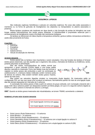 Arlindo Ugulino Netto; Raquel Torres Bezerra Dantas ● MEDRESUMOS 2014 ● CEF
206
www.medresumos.com.br
BIOQUÍMICA: LIPÍDEOS
São moléculas orgânicas hidrofóbicas e solúveis em solventes orgânicos. No corpo eles estão associados à
membrana ou na forma de gotículas de triacilglicerois nos adipócitos ou transportados no plasma associados à
proteínas.
Muitos lipídeos complexos são insolúveis em água devido a não formação de pontes de hidrogênio nas suas
longas cadeias hidrocarbônicas dos ácidos graxos presentes. A hidrofobicidade é propriedade essencial para o
armazenamento de triacilglicerois e para a formação das membranas biológicas.
Os lipídeos se diferenciam em óleos (líquido a temperatura ambiente), gordura (sólida a temperatura ambiente) e
azeite (óleo proveniente de frutos).
FUNÇÕES
 Estrutural;
 Energética;
 Hormonal;
 Isolante térmico;
 Veículo de absorção de vitaminas.
ÁCIDOS GRAXOS
Ácidos graxos são os lipídeos mais importantes a serem estudados. Uma das funções dos lipídeos é fornecer
ácidos graxos essenciais, que são aqueles que o organismo não produz, chamados de linoleicos ou linolênicos, sendo,
portanto adquiridos na alimentação.
Eles são ácidos monocarboxílicos de cadeia normal que
apresentam o grupo carboxila (COOH) ligado a uma longa cadeia
alquílica, saturada ou insaturada. Como nas células vivas dos animais e
vegetais os ácidos graxos são produzidos a partir da combinação de
acetilcoenzima A, a estrutura destas moléculas contém números pares
de átomos de carbono. Mas existem também ácidos graxos ímpares,
apesar de mais raros.
Eles podem ser saturados (ligações simples) ou insaturados (dupla ligação). Os insaturados estão na
configuração CIS, por isso que causa uma curvatura na estrutura. Normalmente quando há mais de uma ligação dupla,
elas são sempre espaçadas em intervalos de 3 carbonos.
A numeração dos ácidos graxos é feita a partir do carbono do grupo carboxila, com numeração crescente até o
grupo metil. Seus carbonos podem ser designados também por letras gregas, em que α é o segundo carbono (ligada ao
COOH) e o último carbono é chamado de carbono ω (ômega).
OBS
1
: Quando os ácidos graxos insaturados são industrializados, se tornam TRANS, aumentando o colesterol.
NOMENCLATURA DOS ÁCIDOS GRAXOS
 Ácido Láurico (Ácido Dodecanoico) – 12 carbonos
 Ácido Mirístico – 14 carbonos
 Ácido Palmítico (Ácido Hexadecanoico) – 16 carbonos
 Ácido Palmitoleico (Ácido 9 Hexadecenoico) – 16 carbonos com a dupla ligação no carbono 9
 Ácido Esteárico (Ácido Octadecanoico) – 18 carbonos
 Ácido Oleico (Ácido 9 Octadecenoico) – 18 carbonos com a dupla ligação no carbono 9 (Ω9)
Sem dupla ligação: termina com anoico
Com dupla ligação: termina com enoico
 