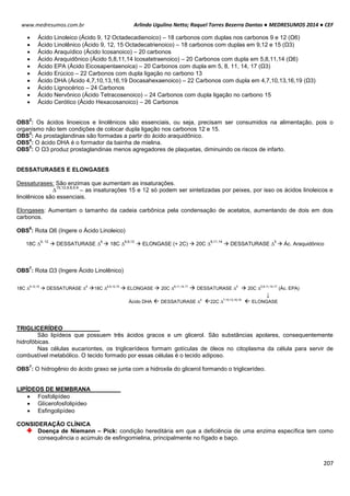 Arlindo Ugulino Netto; Raquel Torres Bezerra Dantas ● MEDRESUMOS 2014 ● CEF
207
www.medresumos.com.br
 Ácido Linoleico (Ácido 9, 12 Octadecadienoico) – 18 carbonos com duplas nos carbonos 9 e 12 (Ω6)
 Ácido Linolênico (Ácido 9, 12, 15 Octadecatrienoico) – 18 carbonos com duplas em 9,12 e 15 (Ω3)
 Ácido Araquídico (Ácido Icosanoico) – 20 carbonos
 Ácido Araquidônico (Ácido 5,8,11,14 Icosatetraenoico) – 20 Carbonos com dupla em 5,8,11,14 (Ω6)
 Ácido EPA (Ácido Eicosapentaenoica) – 20 Carbonos com dupla em 5, 8, 11, 14, 17 (Ω3)
 Ácido Erúcico – 22 Carbonos com dupla ligação no carbono 13
 Ácido DHA (Ácido 4,7,10,13,16,19 Docasahexaenoico) – 22 Carbonos com dupla em 4,7,10,13,16,19 (Ω3)
 Ácido Lignocérico – 24 Carbonos
 Ácido Nervônico (Ácido Tetracosenoico) – 24 Carbonos com dupla ligação no carbono 15
 Ácido Cerótico (Ácido Hexacosanoico) – 26 Carbonos
OBS
2
: Os ácidos linoeicos e linolênicos são essenciais, ou seja, precisam ser consumidos na alimentação, pois o
organismo não tem condições de colocar dupla ligação nos carbonos 12 e 15.
OBS
3
: As prostaglandinas são formadas a partir do ácido araquidônico.
OBS
4
: O ácido DHA é o formador da bainha de mielina.
OBS
5
: O Ω3 produz prostaglandinas menos agregadores de plaquetas, diminuindo os riscos de infarto.
DESSATURASES E ELONGASES
Dessaturases: São enzimas que aumentam as insaturações.
∆
15,12,9,6,5,4
– as insaturações 15 e 12 só podem ser sintetizadas por peixes, por isso os ácidos linoleicos e
linolênicos são essenciais.
Elongases: Aumentam o tamanho da cadeia carbônica pela condensação de acetatos, aumentando de dois em dois
carbonos.
OBS
6
: Rota Ω6 (Ingere o Ácido Linoleico)
18C ∆
9, 12
 DESSATURASE ∆
6
 18C ∆
6,9,12
 ELONGASE (+ 2C)  20C ∆
8,11,14
 DESSATURASE ∆
5
 Ác. Araquidônico
OBS
7
: Rota Ω3 (Ingere Ácido Linolênico)
18C ∆9,12,15
 DESSATURASE ∆6
18C ∆6,9,12,15
 ELONGASE  20C ∆8,11,14,17
 DESSATURASE ∆5
 20C ∆5,8,11,14,17
(Ác. EPA)
↓
Ácido DHA  DESSATURASE ∆4
22C ∆7,10,13,16,19
 ELONGASE
TRIGLICERÍDEO
São lipídeos que possuem três ácidos gracos e um glicerol. São substâncias apolares, consequentemente
hidrofóbicas.
Nas células eucariontes, os triglicerídeos formam gotículas de óleos no citoplasma da célula para servir de
combustível metabólico. O tecido formado por essas células é o tecido adiposo.
OBS
7
: O hidrogênio do ácido graxo se junta com a hidroxila do glicerol formando o triglicerídeo.
LIPÍDEOS DE MEMBRANA
 Fosfolipídeo
 Glícerofosfolipídeo
 Esfingolipídeo
CONSIDERAÇÃO CLÍNICA
Doença de Niemann – Pick: condição hereditária em que a deficiência de uma enzima específica tem como
consequência o acúmulo de esfingomielina, principalmente no fígado e baço.
 