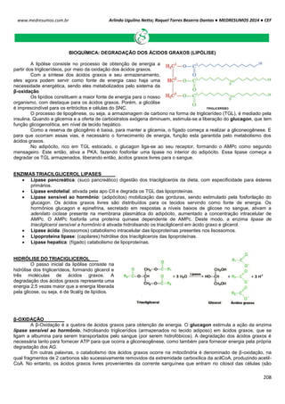 Arlindo Ugulino Netto; Raquel Torres Bezerra Dantas ● MEDRESUMOS 2014 ● CEF
208
www.medresumos.com.br
BIOQUÍMICA: DEGRADAÇÃO DOS ÁCIDOS GRAXOS (LIPÓLISE)
A lipólise consiste no processo de obtenção de energia a
partir dos triglicerídeos, por meio da oxidação dos ácidos graxos.
Com a síntese dos ácidos graxos e seu armazenamento,
eles agora podem servir como fonte de energia caso haja uma
necessidade energética, sendo eles metabolizados pelo sistema da
β-oxidação.
Os lipídios constituem a maior fonte de energia para o nosso
organismo, com destaque para os ácidos graxos. Porém, a glicólise
é imprescindível para os eritrócitos e células do SNC.
O processo de lipogênese, ou seja, a armazenagem de carbono na forma de triglicerídeo (TGL), é mediado pela
insulina. Quando a glicemia e a oferta de carboidratos exógena diminuem, estimula-se a liberação do glucagon, que tem
função glicogenolítica, em nível de tecido hepático.
Como a reserva de glicogênio é baixa, para manter a glicemia, o fígado começa a realizar a gliconeogênese. E
para que ocorram essas vias, é necessário o fornecimento de energia, função esta garantida pelo metabolismo dos
ácidos graxos.
No adipócito, rico em TGL estocado, o glucagon liga-se ao seu receptor, formando o AMPc como segundo
mensageiro. Este então, ativa a PKA, fazendo fosforilar uma lipase no interior do adipócito. Essa lipase começa a
degradar os TGL armazenados, liberando então, ácidos graxos livres para o sangue.
ENZIMAS TRIACILGLICEROL LIPASES
 Lipase pancreática: (suco pancreático) digestão dos triacilgliceróis da dieta, com especificidade para ésteres
primários.
 Lipase endotelial: ativada pela apo CII e degrada os TGL das lipoproteínas.
 Lipase sensível ao hormônio: (adipócitos) mobilização das gorduras, sendo estimulado pela fosforilação do
glucagon. Os ácidos graxos livres são distribuídos para os tecidos servindo como fonte de energia. Os
hormônios glucagon e epinefrina, secretado em respostas a níveis baixos de glicose no sangue, ativam a
adenilato ciclase presente na membrana plasmática do adipócito, aumentado a concentração intracelular de
AMPc. O AMPc fosforila uma proteína quinase dependente de AMPc. Deste modo, a enzima lipase de
triacilglicerol sensível a hormônio é ativada hidrolisando os triacilglicerol em ácido graxo e glicerol.
 Lipase ácida: (lisossomos) catabolismo intracelular das lipoproteínas presentes nos lisossomos.
 Lipoproteína lipase: (capilares) hidrólise dos triacilglicerois das lipoproteínas.
 Lipase hepatica: (fígado) catabolismo de lipoproteínas.
HIDRÓLISE DO TRIACIGLICEROL
O passo inicial da lipólise consiste na
hidrólise dos triglicerídeos, formando glicerol e
três moléculas de ácidos graxos. A
degradação dos ácidos graxos representa uma
energia 2,5 vezes maior que a energia liberada
pela glicose, ou seja, é de 9cal/g de lipídios.
β-OXIDAÇÃO
A β-Oxidação é a quebra de ácidos graxos para obtenção de energia. O glucagon estimula a ação da enzima
lipase sensível ao hormônio, hidrolisando triglicerídios (armazenados no tecido adiposo) em ácidos graxos, que se
ligam a albumina para serem transportados pelo sangue (por serem hidrofóbicos). A degradação dos ácidos graxos é
necessária tanto para fornecer ATP para que ocorra a gliconeogênese, como também para fornecer energia pela própria
degradação dos AG.
Em outras palavras, o catabolismo dos ácidos graxos ocorre na mitocôndria é denominado de β-oxidação, na
qual fragmentos de 2 carbonos são sucessivamente removidos da extremidade carboxílica da acilCoA, produzindo acetil-
CoA. No entanto, os ácidos graxos livres provenientes da corrente sanguínea que entram no citosol das células (são
 