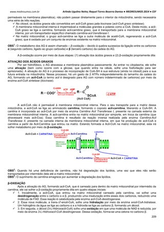 Arlindo Ugulino Netto; Raquel Torres Bezerra Dantas ● MEDRESUMOS 2014 ● CEF
209
www.medresumos.com.br
permeáveis na membrana plasmática), não podem passar diretamente para o interior da mitocôndria, sendo necessária
uma série de três reações.
 No citosol, os ácidos graxos são convertidos em acil-CoA graxo pela tiocinase (acil-CoA graxo sintetase).
 A membrana mitocondrial interna é impermeável a moléculas grandes e polares como a CoA. Deste modo, a acil-
CoA graxo se liga a carnitina, formando acil-carnitina graxo, que é transportado para a membrana mitocondrial
interna, por um transportador específico chamado carnitina-acil transferase I.
 Na matriz mitocondrial, o grupo acil-carnitina se liga a outra molécula de acetil-CoA, regenerando a acil-CoA
graxo, que é oxidado por um conjunto de enzimas existente na matriz mitocondrial.
OBS
1
: O metabolismo dos AG é assim chamado – β-oxidação – devido à quebra sucessiva da ligação entre os carbonos
α (segundo carbono, ligado ao grupo carboxila) e β (terceiro carbono) da cadeia do AG.
A β-oxidação ocorre por meio de duas etapas: (1) ativação dos ácidos graxos e (2) β-oxidação propriamente dita
ATIVAÇÃO DOS ÁCIDOS GRAXOS
Por ser hidrofóbico, o AG atravessa a membrana plasmática passivamente. Ao entrar no citoplasma, ele sofre
uma ativação (bem como ocorre com a glicose, que quando entra na célula, sofre uma fosforilação para ser
aprisionada). A ativação do AG é o processo de incorporação de CoA-SH à sua estrutura (ainda no citosol) para a sua
futura entrada na mitocôndria. Nesse processo, há um gasto de 2 ATPs independetemente do tamanho da cadeia do
AG, formando um acil-CoA (o termo acil é designado para AG com número indeterminado de carbonos) por meio da
enzima acil-CoA sintetase (tiocinase).
A acil-CoA não é permeável à membrana mitocondrial interna. Para o seu transporte para a matriz dessa
mitocôndria, a acil-CoA se liga ao aminoácido carnitina, formando o coposto acil-carnitina, liberando a CoA-SH. A
canitina é incorporada ao acil-CoA por meio da enzima Carnitina Acil Transferase I, presente na camada externa da
membrana mitocondrinal interna. A acil-carnitina entra na matriz mitocondrial por simporte, em troca da carnitina (que
atravessará mais acil-Coa). Essa carnitina é resultado da reação inversa realizada pela enzima Carnitina-Acil
Transferase II, presente na camada interna da membrana mitocondrial interna, em que há produção de acil-CoA e
carnitina a partir da Acil-Carnitina que entrou na matriz. Estando formada a Acil-CoA na matriz mitocondrial, esta irá
sofrer metabolismo por meio da β-oxidação.
OBS
2
: Quando há uma deficiência de carnitina, não há degradação dos lipídios, uma vez que eles não serão
transportados por intermédio dela até a matriz mitocondrial.
OBS
3
: O suprimento de carnitina emagrece por aumentar a degradação dos lipídios.
β-OXIDAÇÃO
Após a ativação do AG, formando acil-CoA, que é carreado para dentro da matriz mitocondrial por intermédio da
carnitina, ele vai sofrer a β-oxidação propriamente dita em quatro etapas iniciais:
 1. Inicialmente, a acil-CoA, que entrou na matriz mitocondrial carreado pela carnitina, vai sofrer uma
desidrogenação entre o carbono α e β, produzindo uma insaturação entre esses dois carbonos, reduzindo uma
molécula de FAD. Essa reação é catabolizada pela enzima acil-CoA-desidrogenase.
 2. Essa nova molécula, a trans-∆²-enoil-CoA, sofre uma hidratação por meio da enzima enoil-CoA-hidratase.
Um hidrogênio da água se liga ao carbono α e a hidroxila se liga ao carbono β, formando um álcool.
 3. Em seguida, o álcool (3-L-Hidroxiacil-CoA) sofre uma oxidação em que uma molécula de NAD é reduzida, por
meio da enzima 3-L-Hidroxiacil-CoA desidrogenase. Dessa oxidação, forma-se uma cetona no carbono β.
 