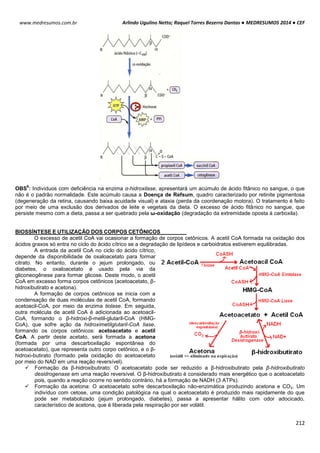 Arlindo Ugulino Netto; Raquel Torres Bezerra Dantas ● MEDRESUMOS 2014 ● CEF
212
www.medresumos.com.br
OBS
6
: Indivíduos com deficiência na enzima α-hidroxilase, apresentará um acúmulo de ácido fitânico no sangue, o que
não é o padrão normalidade. Este acúmulo causa a Doença de Refsum, quadro caracterizado por retinite pigmentosa
(degeneração da retina, causando baixa acuidade visual) e ataxia (perda da coordenação motora). O tratamento é feito
por meio de uma exclusão dos derivados de leite e vegetais da dieta. O excesso de ácido fitânico no sangue, que
persiste mesmo com a dieta, passa a ser quebrado pela ω-oxidação (degradação da extremidade oposta à carboxila).
BIOSSÍNTESE E UTILIZAÇÃO DOS CORPOS CETÔNICOS
O excesso de acetil CoA vai ocasionar a formação de corpos cetônicos. A acetil CoA formada na oxidação dos
ácidos graxos só entra no ciclo do ácido cítrico se a degradação de lipídeos e carboidratos estiverem equilibradas.
A entrada da acetil CoA no ciclo do ácido cítrico,
depende da disponibilidade de oxaloacetato para formar
citrato. No entanto, durante o jejum prolongado, ou
diabetes, o oxaloacetato é usado pela via da
gliconeogênese para formar glicose. Deste modo, o acetil
CoA em excesso forma corpos cetônicos (acetoacetato, β-
hidroxibutirato e acetona).
A formação de corpos cetônicos se inicia com a
condensação de duas moléculas de acetil CoA, formando
acetoacil-CoA, por meio da enzima tiolase. Em seguida,
outra molécula de acetil CoA é adicionada ao acetoacil-
CoA, formando o β-hidroxi-β-metil-glutaril-CoA (HMG-
CoA), que sofre ação da hidroximetilglutaril-CoA liase,
formando os corpos cetônicos: acetoacetato e acetil
CoA. A partir deste acetato, será formada a acetona
(formada por uma descarboxilação espontânea do
acetoacetato), que representa outro corpo cetônico, e o β-
hidroxi-butirato (formado pela oxidação do acetoacetato
por meio do NAD em uma reação reversível).
 Formação da β-hidroxibutirato: O acetoacetato pode ser reduzido a β-hidroxibutirato pela β-hidroxibutirato
desidrogenase em uma reação reversível. O β-hidroxibutirato é considerado mais energético que o acetoacetato
pois, quando a reação ocorre no sentido contrário, há a formação de NADH (3 ATPs).
 Formação da acetona: O acetoacetato sofre descarboxilação não-enzimática produzindo acetona e CO2. Um
indivíduo com cetose, uma condição patológica na qual o acetoacetato é produzido mais rapidamente do que
pode ser metabolizado (jejum prolongado, diabetes), passa a apresentar hálito com odor adocicado,
característico de acetona, que é liberada pela respiração por ser volátil.
 