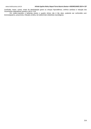 Arlindo Ugulino Netto; Raquel Torres Bezerra Dantas ● MEDRESUMOS 2014 ● CEF
214
www.medresumos.com.br
(confusão, torpor, coma), sinais de desidratação grave ou choque hipovolêmico, arritmia cardíaca e redução dos
movimentos respiratórios quando o pH é < 6,9.
Em recém-nascidos e lactentes jovens o quadro clínico não é tão claro, podendo ser confundido com
broncoespasmo, pneumonia, infecção urinária, dor abdominal e distúrbios neurológicos.
 