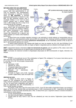 Arlindo Ugulino Netto; Raquel Torres Bezerra Dantas ● MEDRESUMOS 2014 ● CEF
217
www.medresumos.com.br
METABOLISMO DOS QUILOMÍCRONS
Os lipídios da dieta (TGL exógenos)
passam pelo trato gastrointestinal e, em
nível do enterócito, são ressintetizados,
sendo associados a proteínas, formando
assim os QM nascentes. A principal
apoproteína sintetizada no intestino é a apo
B48. Os QM nascentes passam para a
circulação linfática. E em nível do ducto
torácico, passam para o sangue. Nesse
nível, o QM recebe Apo CII e a Apo E de
uma partícula de HDL existente.
Ao receber a Apo CII, os QM, agora
ativos, sofrem ação da lipoproteína lipase
vascular, presente nos capilares linfáticos.
Estas atuam hidrolisando o TGL presente
em uma concentração muito elevada
nesses QM, liberando AG e glicerol, que
serão captados por tecidos extra-hepáticos
(periféricos).
É dessa forma que os lipídios ingeridos começam a ser estocados no tecido adiposo ou transportados para os
músculos. Com isso, essa lipoproteína perde cerca de 80% da massa de TGL inicial que continha, perdendo em grande
parte seu diâmetro, passando a se chamar quilomícron remanescente. Ao ser hidrolisada, devolve à HDL as apo A e
apo C, permanecendo apenas com a apo E.
O destino dessa partícula é ser captada pelo fígado por meio do receptor da LDL (LDL Apo B100/Apo E) por
reconhecer a apo E. O conteúdo dos QM, ao chegar ao fígado, é degradado para ser utilizado na formação das VLDL.
OBS
2
: A lipoproteína lipase é chamada de fator de clareamento do plasma, pois ao quebrar os TGL, deixa o soro mais
límpido. Defeitos nessa enzima (ou na ApoCII) gera um acúmulo de TGL no sangue.
OBS
3
: O processo de clearence consiste na degradação (depuração) do QM remanescente no fígado, retirando-o do
sangue.
VLDL
A VLDL é uma partícula rica em TGL sintetizados no fígado (TGL endógeno). É um pouco mais denso que os
QM, possuindo como apoproteínas: Apo B100, Apo
E e as Apo CII e CIII. As principais características
da VLDL são:
 Densidade >1.006
 Diâmetro 30 - 80nm
 Transporta triglicerídeos endógeno
 ApoB-100, apoE, apoC-II/C-III
 Migração na eletroforese: pré-
betalipoproteína
 Formado no fígado como VLDL nascente
(contém: triglicerídeos, apoE and apoB-100)
SÍNTESE DA VLDL
A síntese da VLDL ocorre no fígado, ao
receber os TGL endógenos com a apo B100. A
VLDL nascente apresenta uma grande quantidade
de TGL, os quais foram sintetizados pelo fígado a
partir da degradação dos QM remanescentes. A
VLDL é então lançada no sangue.
No sangue, a HDL doa a apo CII e apo E para a VLDL. A apo CII ativa então a lipoproteína lipase, que começa a
digerir os TGL da VLDL, fazendo dela uma partícula menor, a VLDL remanescente (ou IDL – lipoproteína de densidade
intermediária). A apo CII é então devolvida para a HDL. É dessa forma que o organismo estoca o excesso de lipídios e
carboidratos no tecido adiposo.
A VLDL remanescente tem dois destinos:
 Ser absorvida pelo fígado e metabolizada;
 Grande parte da VLDL forma a LDL (rica em colesterol) por meio da enzima Triglicerídeo Lipase Hepática
(HTGL).
 