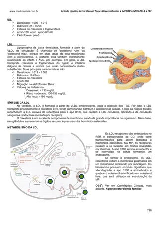 Arlindo Ugulino Netto; Raquel Torres Bezerra Dantas ● MEDRESUMOS 2014 ● CEF
218
www.medresumos.com.br
IDL
 Densidade: 1.006 - 1.019
 Diâmetro: 25 - 35nm
 Ésteres de colesterol e triglicerídeos
 apoB-100, apoE, apoC-II/C-III
 Eletroforese: pre-β
LDL
Lipoproteína de baixa densidade, formada a partir da
VLDL da circulação. É chamada de "colesterol ruim" ou
"colesterol mau", porque em altas taxas ela está relacionada
com a aterosclerose, e, portanto está também indiretamente
relacionada ao infarto e AVC, por exemplo. Em geral, o LDL
transporta colesterol e triglicerídeos do fígado e intestino
delgado às células e tecidos que estão necessitando destas
substâncias. Suas principais características são:
 Densidade: 1.019 - 1.063
 Diâmetro: 18-25nm
 Ésteres de colesterol
 ApoB-100
 Migração na eletroforese: Beta
 Valores de Referência:
Desejável: < 130 mg/dL
Risco moderado: 130-159 mg/dL
Alto risco: >160 mg/dL
SÍNTESE DA LDL
Na verdade, a LDL é formada a partir da VLDL remanescente, após a digestão dos TGL. Por isso, a LDL
transporta principalmente o colesterol livre, tendo como função distribuir o colesterol às células. Todos os nossos tecidos
reconhecem a LDL através de receptores para a apo B100, que captam a LDL circulante, retirando-a da circulação
sanguínea (endocitose mediada por receptor).
O colesterol é um excelente componente de membrana, sendo de grande importância no organismo. Além disso,
nas glândulas suprarrenais e órgãos sexuais, é precursor dos hormônios esteroides.
METABOLISMO DA LDL
Os LDL-receptores são sintetizados no
RER e transportados ao CG, onde sofre
transformações para serem liberados à
membrana plasmática. Na MP, os receptores
passam a se localizar em fendas revestidas
por clatrinas. A apo B100 se liga ao receptor e
se internaliza na célula formando um
endossomo.
Ao formar o endossomo, os LDL-
receptores voltam à membrana plasmática em
um mecanismo conhecido por reciclagem. Os
lisossomos possuem enzimas digestivas que
vão degradar a apo B100 a aminoácidos e
quebrar o colesterol esterificado em colesterol
livre, que será utilizado na estruturação da
MP.
OBS
4
: Ver em Correlações Clínicas, mais
adiante, hipercolesterolemia familiar.
 