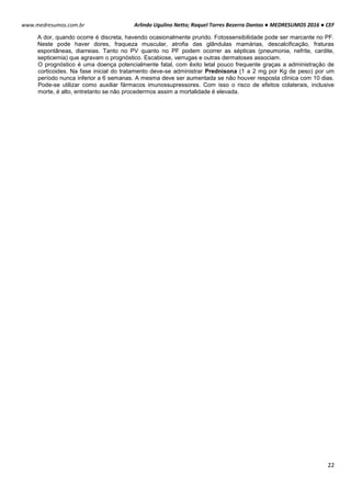 Arlindo Ugulino Netto; Raquel Torres Bezerra Dantas ● MEDRESUMOS 2016 ● CEF
22
www.medresumos.com.br
A dor, quando ocorre é discreta, havendo ocasionalmente prurido. Fotossensibilidade pode ser marcante no PF.
Neste pode haver dores, fraqueza muscular, atrofia das glândulas mamárias, descalcificação, fraturas
espontâneas, diarreias. Tanto no PV quanto no PF podem ocorrer as sépticas (pneumonia, nefrite, cardite,
septicemia) que agravam o prognóstico. Escabiose, verrugas e outras dermatoses associam.
O prognóstico é uma doença potencialmente fatal, com êxito letal pouco frequente graças a administração de
corticoides. Na fase inicial do tratamento deve-se administrar Prednisona (1 a 2 mg por Kg de peso) por um
período nunca inferior a 6 semanas. A mesma deve ser aumentada se não houver resposta clínica com 10 dias.
Pode-se utilizar como auxiliar fármacos imunossupressores. Com isso o risco de efeitos colaterais, inclusive
morte, é alto, entretanto se não procedermos assim a mortalidade é elevada.
 