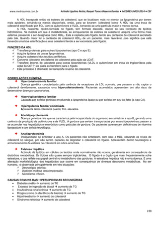 Arlindo Ugulino Netto; Raquel Torres Bezerra Dantas ● MEDRESUMOS 2014 ● CEF
220
www.medresumos.com.br
A HDL transporta então os ésteres de colesterol, que se localizam mais no interior da lipoproteína por serem
mais apolares, tornando-se menos disponíveis, então, para se livrarem (colesterol bom). A HDL faz uma troca de
colesterol esterificado por TGL com os quilomícrons e VLDL, tornando-se uma partícula maior e menos densa.
A HDL nascente, recém-formada no fígado, tem formato discoide, devido ao seu conteúdo de lipídios
hidrofóbicos. Na medida em que é metabolizada, se enriquecendo de ésteres de colesterol, adquire uma forma mais
esférica, passando a ser designada como HDL2. Esta é captada pelo fígado, tendo seu conteúdo de colesterol secretado
pela bile. Quando maior for o conteúdo de colesterol HDL2 de um paciente, mais favorável, pois significa que está
havendo uma boa esterificação e esse colesterol tende a ser excretado pelo fígado.
FUNÇÕES DA HDL
 Transfere proteínas para outras lipoproteínas (apo C e apo E).
 Adquire lipídeos de outras lipoproteínas.
 Adquire colesterol dos tecidos periféricos.
 Converte colesterol em ésteres de colesterol pela ação da LCAT.
 Transfere ésteres de colesterol para outras lipoproteínas (VLDL e quilomícron em troca de triglicerídeos pela
ação da CETP) as quais as transfere para o fígado.
 Este processo é chamado de transporte reverso do colesterol.
CORRELAÇÕES CLÍNICAS
Hipercolesterolemia familiar
Doença genética caracterizada pela carência de receptores de LDL normais, que passam a não captar o
colesterol devidamente, causando uma hipercolesterolemia. Pacientes acometidos apresentam um alto risco de
desenvolver doenças coronarianas.
Hipertrigliceridemia familiar
Causada por defeito genético envolvendo a lipoproteína lipase ou por defeito em seu co-fator (a Apo CII).
Hiperlipidemia familiar combinada
Apresenta tanto colesterol quanto TGL elevados.
Abetalipoproteinemia
Doença genética rara que se caracteriza pela incapacidade do organismo em sintetizar a apo B, gerando uma
carência de produção de quilimicrons e de VLDL. A gordura que seriam transportadas por essas lipoproteínas passam a
se acumular nos hepatócitos e enterócitos como gotículas de gordura. Os pacientes apresentam deficiências de vitamina
lipossolúvel e um déficit neurológico.
Analfaproteinemia
Incapacidade de sintetizar a apo A. Os pacientes não sintetizam, com isso, a HDL, elevando os níveis de
colesterol no sangue, por não serem capazes de degradar o colesterol no fígado. Apresentam déficit neurológico e
armazenamento de ésteres de colesterol em sítios anormais.
Estetose Hepática
Acúmulo de lipídios em células ou tecidos onde normalmente não ocorre, geralmente em consequência de
distúrbios metabólicos. Os lípides são quase sempre triglicérides. O fígado é o órgão que mais frequentemente sofre
esteatose, o que reflete seu papel central no metabolismo das gorduras. A esteatose hepática não é uma doença. É uma
alteração morfofisiológica dos hepatócitos que ocorre em consequência de diversas desordens metabólicas. No ser
humano, é observada principalmente em três situações:
 Desnutrição crônica.
 Diabetes mellitus descompensado.
 Alcoolismo crônico.
CAUSAS COMUNS DAS HIPERLIPIDEMIAS SECUNDÀRIAS
 Diabetes melito  aumento de TG
 Excesso de ingestão de álcool  aumento de TG
 Insuficiência renal crônica  aumento de TG
 Drogas (como os diuréticos de tiazida)  aumento de TG
 Hipotireoidismo  aumento de colesterol
 Síndrome nefrótica  aumento de colesterol
 