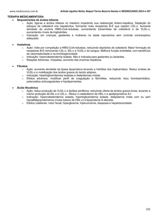 Arlindo Ugulino Netto; Raquel Torres Bezerra Dantas ● MEDRESUMOS 2014 ● CEF
221
www.medresumos.com.br
TERAPIA MEDICAMENTOSA
 Sequestrantes de ácidos biliares
o Ação: liga-se a ácidos biliares no intestino impedindo sua reabsorção êntero-hepática. Depleção do
estoque de colesterol nos hepatócitos, formando mais receptores B-E que captam LDL-c. Aumenta
atividade da enzima HMG-CoA-redutase, aumentando biossíntese de colesterol e de VLDL-c,
aumentando níveis de triglicérides.
o Indicação: em crianças, gestantes e mulheres na idade reprodutiva sem controle contraceptivo
adequado.
 Vastatinas
o Ação: inibe por competição a HMG-CoA-redutase, reduzindo depósitos de colesterol. Maior formação de
receptores B-E removendo LDL-c, IDL-c e VLDL-c do sangue. Melhora função endotelial, com benefícios
de vasorreatividade e na trombogenicidade
o Indicação: hipercolesterolemia isolada. Não é indicada para gestantes ou lactantes.
o Reações Adversas: miopatias, aumento das enzimas hepáticas.
 Fibratos
o Ação: aumenta atividade da lipase lipoproteica levando a hidrólise dos triglicerídeos. Reduz síntese de
VLDL-c e mobilização dos ácidos graxos do tecido adiposo.
o Indicação: hipertrigliceridemias isoladas e dislipidemias mistas.
o Efeitos adversos: modificar perfil de coagulação e fibrinólise, reduzindo risco tromboembólico;
potencializa anticoagulantes e hipolipemiantes.
 Ácido Nicotínico
o Ação: reduz produção de VLDL-c e lipólise periférica, reduzindo oferta de ácidos graxos livres, levando a
menor produção de IDL-c e LDL-c . Reduz o catabolismo de HDL-c e apolipoproteína A-I.
o Indicação: hipercolesterolemia isolada, hipertrigliceridemia isolada, dislipidemia mista com ou sem
hipoalfalipoproteinemia (níveis baixos de HDL-c) e lipoproteína A elevada.
o Efeitos colaterais: rubor facial, hiperglicemia, hiperuricemia, dispepsia e hepatotoxicidade.
 