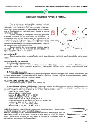 Arlindo Ugulino Netto; Raquel Torres Bezerra Dantas ● MEDRESUMOS 2014 ● CEF
222
www.medresumos.com.br
BIOQUÍMICA: AMINOÁCIDO, PEPTÍDEO E PROTEÍNA
Para a química, um aminoácido é qualquer molécula
que contém simultaneamente grupos funcionais amina e ácido
carboxílico. Para a bioquímica, esta classificação é usada como
termo curto e geral para referir os aminoácidos alfa: aqueles em
que as funções amino e carboxilato estão ligadas ao mesmo
carbono (ver OBS
4
).
Existem cerca de 20 aminoácidos codificados pelo DNA,
possuindo inúmeras funções importantes ao organismo. Os
aminoácidos têm funções relacionadas ao fornecimento de
energia, além de ter função estrutural na formação de proteínas
e outras substâncias (como os hormônios). Os aminoácidos
podem ser metabolizados pela via gliconeogênica para sintetizar
glicose quando necessária ao organismo.
Os aminoácidos são monômeros das proteínas: a partir
da junção de mais de 100 moléculas de aminoácidos por
ligações peptídicas, tem-se uma proteína.
CLASSIFICAÇÃO
Os aminoácidos podem ser classificados quanto a sua disposição nutricional, quanto ao radical e quanto ao seu
destino.
CLASSIFICAÇÃO NUTRICIONAL
1. Aminoácidos não-essenciais
Os aminoácidos não-essenciais são aqueles que o próprio corpo humano pode sintetizar. São eles: alanina,
asparagina, cisteína, glicina, glutamina, hidroxilisina, hidroxiprolina, histidina, prolina, tirosina, ácido aspártico, ácido
glutâmico.
2. Aminoácidos essenciais
Os aminoácidos essenciais são aqueles que não podem ser produzidos pelo corpo humano. Dessa forma, são
somente adquiridos pela ingestão de alimentos, vegetais ou animais. São eles: arginina, fenilalanina, isoleucina, leucina,
lisina, metionina, serina, treonina, triptofano e valina.
CLASSIFICAÇÃO QUANTO AO RADICAL
A classificação quanto ao radical pode ser feita em:
1. Aminoácidos apolares (hidrofóbico): Apresentam radicais de hidrocarbonetos apolares ou hidrocarbonetos
modificados, exceto a glicina. São radicais hidrófobos. Quando esses aminoácidos são utilizados na síntese de uma
proteína, eles ficam voltados para dentro da cadeia fornecendo estabilidade a ela.
Glicina: H- CH (NH2) - COOH
Alanina: CH3- CH (NH2) - COOH
Leucina: CH3(CH2)3-CH2-CH (NH2)- COOH
Valina: CH3-CH(CH3)-CH (NH2)- COOH
Isoleucina: CH3-CH2-CH (CH3)-CH (NH2)- COOH
Prolina:-CH2-CH2-CH2- ligando o grupo amino ao carbono alfa
Fenilalanina: C6H5-CH2-CH (NH2)- COOH
Triptofano: R aromático- CH (NH2)- COOH
Metionina: CH3-S-CH2-CH2- CH (NH2)- COOH
OBS
1
: O aminoácido mais simples é a glicina, que possui apenas um H como radical,
mostrando-se apolar por ser um aminoácido pequeno.
OBS
2
: A prolina possui uma estrutura diferenciada dos demais aminoácidos: ela é um
iminoácido (possui o grupo imino: -NH) que, quando entra na cadeia da proteína,
muda a direção da estrutura em 180º devido a configuração dos grupos amino e
carboxila em sua estrutura (ver figura ao lado).
 