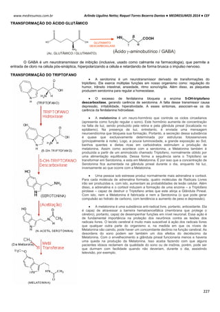 Arlindo Ugulino Netto; Raquel Torres Bezerra Dantas ● MEDRESUMOS 2014 ● CEF
227
www.medresumos.com.br
TRANSFORMAÇÃO DO ÁCIDO GLUTÂMICO
GLUTAMATO
DESCARBOXILASE
(Ac. GLUTÂMICO / GLUTAMATO) (Ácido -aminobutírico / GABA)g
O GABA é um neurotransmissor de inibição (inclusive, usado como calmante na farmacologia), que permite a
entrada de cloro na célula pós-sináptica, hiperpolarizando a célula e retardando de forma brusca o impulso nervoso.
TRANSFORMAÇÃO DO TRIPTOFANO
 A serotonina é um neurotransmissor derivado de transformações do
triptofano. Ela exerce múltiplas funções em nosso organismo como: regulação do
humor, trânsito intestinal, ansiedade, ritmo sono/vigília. Além disso, as plaquetas
produzem serotonina para regular a homeostase.
 O excesso de fenilalanina bloqueia a enzima 5-OH-triptofano
descarboxilase, gerando carência de serotonina. A falta desse transmissor causa
depressão, irritabilidade, hiperatividade. A esses sintomas, associam-se os da
carência da fenilalanina hidroxilase.
 A melatonina é um neuro-hormônio que controla os ciclos circadianos
(apresenta como função regular o sono). Este hormônio aumenta de concentração
na falta de luz, sendo produzido pela retina e pela glândula pineal (localizada no
epitálamo). Na presença de luz, entretanto, é enviada uma mensagem
neuroendócrina que bloqueia sua formação. Portanto, a secreção dessa substância
é quase que exclusivamente determinada por estruturas fotossensíveis
(principalmente à noite). Logo, a pouca luminosidade, a grande exposição ao Sol,
banhos quentes e dietas ricas em carboidratos estimulam a produção de
melatonina. Assim como acontece com a serotonina, a Melatonina também é
produzida a partir de um aminoácido chamado Triptofano, normalmente obtido por
uma alimentação equilibrada. Dessa forma a sequência seria o Triptofano se
transformar em Serotonina, e esta em Melatonina. É por isso que a concentração de
Serotonina fica aumentada na glândula pineal durante o dia, enquanto há luz,
inversamente ao que ocorre com a Melatonina.
 Uma pessoa sob estresse produz normalmente mais adrenalina e cortisol.
Para cada molécula de adrenalina formada, quatro moléculas de Radicais Livres
irão ser produzidas e, com isto, aumentam as probabilidades de lesão celular. Além
disso, a adrenalina e o cortisol induzem a formação de uma enzima – a Triptofano
pirolase – capaz de destruir o Triptofano antes que este atinja a Glândula Pineal.
Com isto, nem a Melatonina é fabricada e nem a Serotonina (o que pode gerar
compulsão ao hidrato de carbono, com tendência a aumento de peso e depressão).
 A melatonina é uma substância anti-radical livre, portanto, antioxidante. Ela
é capaz de atravessar a barreira hematoencefálica (membrana que protege o
cérebro), portanto, capaz de desempenhar funções em nível neuronal. Essa ação é
de fundamental importância na proteção dos neurônios contra as lesões dos
radicais livres. O tecido cerebral é muito mais suscetível à ação dos radicais livres
que qualquer outra parte do organismo e, na medida em que os níveis de
Melatonina vão caindo, pode haver um concomitante declínio na função cerebral. As
desordens do sono podem ser também um dos efeitos do decréscimo da
Melatonina. Com o envelhecimento a glândula pineal funcionaria menos e haveria
uma queda na produção da Melatonina. Isso acaba fazendo com que alguns
pacientes idosos reclamem da qualidade do sono ou de insônia, porém, pode ser
que durmam com facilidade quando não deveriam, durante o dia, assistindo
televisão, por exemplo.
 