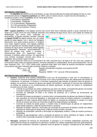 Arlindo Ugulino Netto; Raquel Torres Bezerra Dantas ● MEDRESUMOS 2014 ● CEF
230
www.medresumos.com.br
PEPTÍDEOS E PROTEÍNAS
Os peptídios são polímeros de aminoácidos, ou seja, são biomoléculas formadas pela ligação de dois ou mais
aminoácidos através de ligações peptídicas (ver OBS
1
), até um máximo de cem. A partir de cem aminoácidos, a
substância recebe o nome de proteína. De um modo geral, temos:
 2 aminoácidos: Dipeptídeo
 3 aminoácidos: Tripeptídeo
 2 a 10 aminoácidos: Oligopeptídeo
 10 a 100 aminoácidos: Polipeptídeo
 mais de 100 aminoácidos: Proteína
OBS
1
: Ligação peptídica é uma ligação química que ocorre entre duas moléculas quando o grupo carboxila de uma
reage com o grupo amino de outra molécula, liberando uma molécula de água (H2O). Isto é uma reação de síntese por
desidratação que ocorre entre moléculas de
aminoácidos. A ligação peptídica, também chamada
de ligação CO-NH por alguns autores, tem um caráter
parcial de dupla ligação, com o átomo de Nitrogênio
alcançando uma carga positiva parcial e o Oxigênio
uma carga negativa parcial. Uma ligação peptídica
pode ser quebrada por hidrólise (adição de água). Em
presença de água ocorre rompimento destas ligações
espontaneamente liberando aproximadamente 10
Kj/mol de energia livre, porém o processo é
extremamente lento. Em organismos vivos, o
processo é facilitado pelas enzimas. Os organismos
vivos também empregam enzimas para formar os
peptídeos; este processo requer energia.
OBS²: O peso molecular médio de um aminoácido é de 128u, enquanto que o da água é de 18u. Com isso, quando os
aminoácidos estão unidos por ligação peptídica, formando peptídeos ou polipeptídeos, temos aproximadamente 110u de
peso molecular (128 – 18 = 110u). Deste modo, podemos então obter uma média de quantos aminoácidos compõem
uma proteína cujo peso molecular seja conhecido. Observe o exemplo:
PMmédio de A.A.= 128
- H2O = 18
110u
Quantos aminoácidos compõem uma proteína de PM
180000u?
Resposta: 180000 / 110 = cerca de 1636 aminoácidos.
PEPTÍDEOS FISIOLOGICAMENTE ATIVOS
 Insulina: apresenta duas cadeias polipeptídicas (uma com 30 aminoácidos e outra com 21 aminoácidos). A
insulina é um hormonio sintetizado nos humanos e em outros mamíferos dentro das células-beta das ilhotas de
Langerhans, no pâncreas. A insulina é o hormônio responsável pela redução da glicemia (taxa de glicose no
sangue), ao promover o ingresso de glicose nas células. Ela também é essencial no consumo dos carboidratos,
na síntese de proteínas e no armazenamento de lipídios (gorduras). As ações da insulina no metabolismo
humano como um todo, incluem:
 Controle da quantidade de certas substâncias que entra nas células, principalmente glicose nos tecidos
muscular e adiposo (que são aproximadamente 2/3 das células do organismo);
 Aumento da replicação de DNA e de síntese de proteínas via o controle de fornecimento de
aminoácidos;
 Aumento da síntese de glicogênio: a insulina induz o armazenamento de glicose nas células do fígado (e
dos músculos) na forma de glicogênio; a diminuição dos níveis de insulina ocasiona a conversão do
glicogênio de volta a glicose pelas células do fígado e a excreção da substância no sangue. É a ação
clínica da insulina que reduz os níveis altos de glicemia diagnosticados na diabetes.
 Aumento da síntese de ácidos graxos: a insulina induz à transformação de glicose em triglicerídeos
pelas células adiposas; a falta de insulina reverte o processo.
 Redução da lipólise: estimula a diminuição da conversão de suprimento de lipídeos contido nas células
adiposas em ácidos graxos sanguíneos; a falta de insulina reverte o processo.
 Redução da proteinólise: estimula a diminuição da degradação protéica; a falta de insulina aumenta a
proteinólise.
 Redução da gliconeogênese: reduz a produção de glicose em vários substratos do fígado; a falta de
insulina induz à produção de glicose no fígado e em outros locais do corpo.
 Glucagon: apresenta 29 resíduos de aminoácidos. O glucagon é um hormônio polipeptídeo produzido nas
células alfa das ilhotas de Langerhans do pâncreas e também em células espalhadas pelo trato gastrointestinal.
Sua ação mais conhecida é aumentar a glicemia (nível de glicose no sangue), contrapondo-se aos efeitos da
 