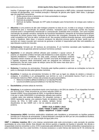 Arlindo Ugulino Netto; Raquel Torres Bezerra Dantas ● MEDRESUMOS 2014 ● CEF
231
www.medresumos.com.br
insulina. O glucagon age na conversão do ATP (trifosfato de adenosina) a AMP-cíclico, composto importante na
iniciação da glicogenólise, com imediata produção e liberação de glicose pelo fígado. Além disso, o glucagon
age nos seguintes mecanismos:
 Ácidos graxos livres e cetoácidos em níveis aumentados no sangue
 Produção de uréia aumentada
 Estímulo da proteólise
 Estímulo da lipólise: liberação de ATP (pela β-oxidação) para fornecimento de energia para realizar a
glicólise.
 Albumina: é uma proteína de alto valor biológico presente na clara do ovo, no leite e no sangue. A albumina é
fundamental para a manutenção da pressão osmótica, necessária para a distribuição correta dos líquidos
corporais entre o compartimento intravascular e o extravascular, localizado entre os tecidos. Tem como funções:
manutenção da pressão osmótica; transporte de hormônios tireoideanos; transporte de hormônios lipossolúveis;
transporte de ácidos graxos livres; transporte de bilirrubina não conjugada; transporte de fármacos e drogas;
união competitiva com ions de cálcio; controle do pH. Seu excesso ocasiona diversas doenças, como problemas
renais e hepáticos. Além disso, o consumo excessivo de albumina provoca ganho de peso, sendo que um
aumento em massa muscular sem acúmulo de gorduras e também é responsável pelo fator anti-catabólico ou
seja bloqueia a perda de músculos.
 Corticotropina: formado por 39 resíduos de aminoácidos. É um hormônio secretado pelo hipotálamo que
estimula o córtex da glandula adrenal à produzir hormônios (cortisol).
 Aspartame: é um adoçante artificial utilizado para substituir o açúcar comum. É
potanto um dipeptídeo sintético formado pela fenilalanina e ácido aspartico: N-L-alfa-
aspartil-L-fenilalanina 1-metilester. Por esta razão, produtos alimentares contendo
aspartamo devem mostrar um aviso do tipo "Contém uma fonte de fenilalanina", pois
a ingestão excessiva deste aminoácido pode ser prejudicial em indíviduos com
fenilcetonúria. Ele tem maior poder de adoçar (cerca de 200 vezes mais doce que a
sacarose) e é menos denso.
 Ocitocina: 9 resíduos de aminoácidos. Produzida pela hipófise posterior e estimula as contrações na hora do
parto e a liberação de leite pelas glandulas mamárias.
 Encefalina: 5 resíduos de aminoácidos formados no SNC que se ligam às células do cérebro e induzem a
analgesia. A encefalina é um pentapeptídeo que termina ou com o aminoácido leucina ("Leu") ou com o
aminoácido metionina ("Met"). Ambos são produtos do gene proencefalina.
 Metionia-encefalina ([Met]-encefalina) é Tyr-Gly-Gly-Phe-Met.
 Leucina-encefalina ([Leu]-encefalina) é Tyr-Gly-Gly-Phe-Leu.
 Escotofobina: primeira célula de memória.
 Glutationa: é um poderoso antioxidante tendo como local ativo o tiol (SH) da cisteína. É um tripeptídeo formado
por GLU-CIS-ALA. Pode encontrar-se na forma reduzida (GSH) ou
oxidada (GSSG, forma dimerizada da GSH). A importância deste par
é tal que a razão GSH/GSSG é normalmente utilizada para estimar
o estado redox dos sistemas biológicos. Em situações normais a
GSSG representa apenas uma pequena fração da glutationa total
(menos de 10%). A GSH pode, no entanto, também formar
dissulfuretos do tipo GSSR com o tiol da cisteína presente em
proteína.
2GSH + H2O2  GSSG + 2H2O
2GSH + ROOH  GSSG + ROH + 2H2O
GSSG + NADPH+H
+
 2GSH + NADP
+
 Vasopressina (ADH): hormônio antidiurético sintetizado pelo hipotálamo e armazenado na hipófise posterior
formado por 9 resíduos de aminoácidos. O alcool bloqueia a secreção de ADH por ser uma substância diurética,
fazendo com que haja uma grande excreção de água pela urina.
OBS
3
: A diabetes insipidus (DI) é uma doença caracterizada pela sede pronunciada e pela excreção de grandes
quantidades de urina muito diluída. Esta diluição não diminui quando a ingestão de líquidos é reduzida. Isto denota a
incapacidade renal de concentrar a urina. A DI é ocasionada pela deficiência do hormônio antidiurético (vasopressina) ou
pela insensibilidade dos rins a este hormônio. A diurese excessiva e a sede intensa são típicos da DI. Os sintomas da
 