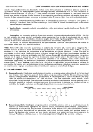 Arlindo Ugulino Netto; Raquel Torres Bezerra Dantas ● MEDRESUMOS 2014 ● CEF
232
www.medresumos.com.br
diabetes insipidus são similares aos da diabetes mellitus, com a diferença básica da ausência da glicosúria (aumento de
açúcares da urina) e não há hiperglicemia (glicose do sangue elevada). Problemas de visão são raros. O excesso de
diurese continua dia e noite. Em crianças, a DI pode interferir no apetite, no ganho de peso e no crescimento. Ela pode
levar à febre, vômitos ou diarreia. Adultos com uma DI sem tratamento permanecem saudáveis por décadas desde que a
ingestão de água seja suficiente para compensar as perdas urinárias. Entretanto, há um risco contínuo de desidratação.
 Gastrina: é um hormônio formado por 17 resíduos de aminoácidos que estimula a secreção de ácido gástrico no
estômago. É secretada pelas células G no estômago e no duodeno. É também fundamental para o crescimento
da mucosa gástrica e intestinal.
 Leptina (leptus = magro): produzida pelos adipócitos e inibe a vontade de ingestão de alimentos. Contém 167
aminoácidos.
As proteínas são compostos orgânicos de estrutura complexa e massa molecular elevada (de 5.000 a 1.000.000
ou mais unidades de massa atómica), sintetizadas pelos organismos vivos através da condensação de um grande
número de moléculas de alfa-aminoácidos, através de ligações denominadas ligações peptídicas. Uma proteína é um
conjunto de 100 ou mais aminoácidos, sendo os conjuntos menores denominados polipeptídeos.
Em resumo, as proteínas são pilímeros de alto peso molecular (acima de 10000) formados por cadeias de
aminoácidos unidos entre si por ligações peptídicas.
OBS
4
: Aminoácidos são compostos quaternários de carbono (C), hidrogênio (H), oxigênio (O) e nitrogênio (N) –
também chamado de azoto no Brasil. São constituídas por dois grupos funcionais: o grupo amina (R-NH2-) e o grupo
carboxilo (-COOH), derivados dos aminoácidos e que estabelecem as ligações peptídicas. Existem 300 tipos de
aminoácidos, porém somente 20 são utilizados no organismo humano, sendo denominados aminoácidos primários ou
padrão; apenas esses podem ser sintetizados pelo DNA humano. Desses 23, oito são ditos essenciais: o organismo
humano não é capaz de produzi-los, e por isso é necessária a sua ingestão através dos alimentos para evitar sua
deficiência no organismo. Uma cadeia de aminoácidos denomina-se de "peptídeo", estas podem possuir dois
aminoácidos (dipeptídeos), três aminoácidos (tripeptídeos), quatro aminoácidos (tetrapeptídeos), ou muitos aminoácidos
(polipeptídeos). O termo proteína é dado quando na composição do polipeptídeo entram centenas ou milhares de
aminoácidos. As ligações entre aminoácidos denominam-se ligações peptídicas e estabelecem-se entre o grupo amina
de um aminoácido e o grupo carboxilo de outro aminoácido, com a perda de uma molécula de água.
ESTRUTURA DAS PROTEÍNAS
1. Estrutura Primária: É dada pela sequência de aminoácidos ao longo da cadeia polipeptídica. É o nível estrutural
mais simples e mais importante, pois dele deriva todo o arranjo espacial da molécula. São específicas para cada
proteína, sendo geralmente determinados geneticamente. A estrutura primária da proteína resulta em uma longa
cadeia de aminoácidos semelhante a um "colar de contas", com uma extremidade "amino terminal" e uma
extremidade "carboxi terminal". Sua estrutura é somente a sequência dos aminoácidos, sem se preocupar com a
orientação espacial da molécula. A estrutura primária de uma proteina é destruida por hidrólise química ou
enzimática das ligações peptídicas, com liberação de peptídeos menores e aminoácidos livres.
2. Estrutura secundária: É dada pelo arranjo espacial de aminoácidos próximos entre si na sequência primária da
proteína. É o último nível de organização das proteínas fibrosas, mais simples estruturalmente. Ocorre graças à
possibilidade de rotação das ligações entre os carbonos a dos aminoácidos e seus grupamentos amina e
carboxila. O arranjo secundário de um polipeptídeo pode ocorrer de forma regular; isso acontece quando os
ângulos das ligações entre carbonos a e seus ligantes são iguais e se repetem ao longo de um segmento da
molécula. A cadeia se estabiliza graças às interações das pontes de hidrogênio. Ex: queratina e colágeno.
 