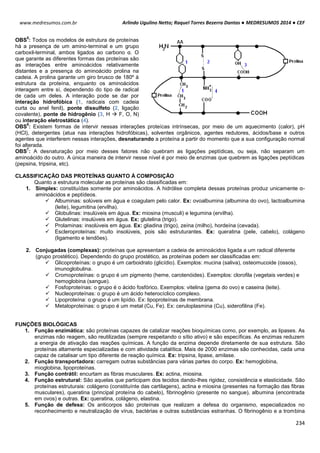 Arlindo Ugulino Netto; Raquel Torres Bezerra Dantas ● MEDRESUMOS 2014 ● CEF
234
www.medresumos.com.br
OBS
5
: Todos os modelos de estrutura de proteínas
há a presença de um amino-terminal e um grupo
carboxil-terminal, ambos ligados ao carbono α. O
que garante as diferentes formas das proteínas são
as interações entre aminoácidos relativamente
distantes e a presença do aminoácido prolina na
cadeia. A prolina garante um giro brusco de 180º à
estrutura da proteína, enquanto os aminoácidos
interagem entre sí, dependendo do tipo de radical
de cada um deles. A interação pode se dar por
interação hidrofóbica (1, radicais com cadeia
curta ou anel fenil), ponte dissulfeto (2, ligação
covalente), ponte de hidrogênio (3, H  F, O, N)
ou interação eletrostática (4).
OBS
6
: Existem formas de intervir nessas interações proteícas intrínsecas, por meio de um aquecimento (calor), pH
(HCl), detergentes (atua nas interações hidrofóbicas), solventes orgânicos, agentes redutores, ácidos/base e outros
agentes que interferem nessas interações, desnaturando a proteína a partir do momento que a sua configuração normal
foi alterada.
OBS
7
: A desnaturação por meio desses fatores não quebram as ligações peptídicas, ou seja, não separam um
aminoácido do outro. A única maneira de intervir nesse nível é por meio de enzimas que quebrem as ligações peptídicas
(pepsina, tripsina, etc).
CLASSIFICAÇÃO DAS PROTEÍNAS QUANTO À COMPOSIÇÃO
Quanto a estrutura molecular as proteínas são classificadas em:
1. Simples: constituídas somente por aminoácidos. A hidrólise completa dessas proteínas produz unicamente α-
aminoácidos e peptídeos.
 Albuminas: solúveis em água e coagulam pelo calor. Ex: ovoalbumina (albumina do ovo), lactoalbumina
(leite), legumitina (ervilha).
 Globulinas: insulúveis em água. Ex: miosina (musculi) e legumina (ervilha).
 Glutelinas: insulúveis em água. Ex: glutelina (trigo).
 Prolaminas: insolúveis em água. Ex: gliadina (trigo), zeína (milho), hordeína (cevada).
 Escleroproteínas: muito insolúveis, pois são estruturantes. Ex: queratina (pele, cabelo), colágeno
(ligamento e tendões).
2. Conjugadas (complexas): proteínas que apresentam a cadeia de aminoácidos ligada a um radical diferente
(grupo prostético). Dependendo do grupo prostético, as proteínas podem ser classificadas em:
 Glicoproteínas: o grupo é um carboidrato (glicídio). Exemplos: mucina (saliva), osteomucoide (ossos),
imunoglobulina.
 Cromoproteínas: o grupo é um pigmento (heme, carotenóides). Exemplos: clorofila (vegetais verdes) e
hemoglobina (sangue).
 Fosfoproteínas: o grupo é o ácido fosfórico. Exemplos: vitelina (gema do ovo) e caseina (leite).
 Nucleoproteínas: o grupo é um ácido heterocíclico complexo.
 Lipoproteína: o grupo é um lipídio. Ex: lipoproteínas de membrana.
 Metaloproteínas: o grupo é um metal (Cu, Fe). Ex: ceruloplasmina (Cu), siderofilina (Fe).
FUNÇÕES BIOLÓGICAS
1. Função enzimática: são proteínas capazes de catalizar reações bioquímicas como, por exemplo, as lipases. As
enzimas não reagem, são reutilizadas (sempre respeitando o sítio ativo) e são específicas. As enzimas reduzem
a energia de ativação das reações químicas. A função da enzima depende diretamente de sua estrutura. São
proteínas altamente especializadas e com atividade catalítica. Mais de 2000 enzimas são conhecidas, cada uma
capaz de catalisar um tipo diferente de reação química. Ex: tripsina, lipase, amilase.
2. Função transportadora: carregam outras substâncias para várias partes do corpo. Ex: hemoglobina,
mioglobina, lipoproteínas.
3. Função contrátil: encurtam as fibras musculares. Ex: actina, miosina.
4. Função estrutural: São aquelas que participam dos tecidos dando-lhes rigidez, consistência e elasticidade. São
proteínas estruturais: colágeno (constituínte das cartilagens), actina e miosina (presentes na formação das fibras
musculares), queratina (principal proteína do cabelo), fibrinogênio (presente no sangue), albumina (encontrada
em ovos) e outras. Ex: queratina, colágeno, elastina.
5. Função de defesa: Os anticorpos são proteínas que realizam a defesa do organismo, especializados no
reconhecimento e neutralização de vírus, bactérias e outras substâncias estranhas. O fibrinogênio e a trombina
 