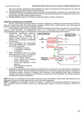 Arlindo Ugulino Netto; Raquel Torres Bezerra Dantas ● MEDRESUMOS 2014 ● CEF
235
www.medresumos.com.br
são outras proteínas responsáveis pela coagulação do sangue e prevenção de perda sanguínea em casos de
cortes e machucados. Ex: anticorpos, fibrina e trombina.
6. Função hormonal: Exercem alguma função específica sobre algum órgão ou estrutura de um organismo como,
por exemplo, a insulina (embora tecnicamente a insulina seja considerada apenas um polipeptídeo, devido a seu
pequeno tamanho). Ex: insulina, glucagon, tiroxina.
7. Função nutritiva: presente em alimentos variados. Ex: gliadina, caseína, ovoalbumina.
DIGESTÃO E ABSORÇÃO DE PROTEÍNAS
Na boca, não há ação de enzimas contra as proteínas. Chegando ao estômago, as proteínas ficam à deriva do
baixo pH proporcionado pelo HCl (desnaturando a proteína), abrindo mais a cadeia proteíca, para sofrer ação da
peptina, que quebra proteínas grandes em peptídios menores.
Esses peptídios sofrem a ação das enzimas tripsina e quimiotripsina (ativadas pelo bicarbonato do suco biliar) no
intestino, sendo convertidos em oligopeptídeos (com 2 a 5 aminoácidos, que devem ser quebrados pelas
aminopeptidases, liberadas pela mucosa intestinal) e aminoácidos que são absorvidos pelos enterócitos.
 Aminoácidos hidrofóbicos (metionina,
arginina, leucina, isoleucina) são
transportados para os enterócitos por
difusão simples devido ao seu alto
gradiente de concentração e solubilidade
na membrana.
 Outros aminoácidos são transportados
por difusão facilitada Na+ independente,
por meio de carreadores:
o y+: AA básicos, cisteína.
o L: hidrofóbicos, hidrofílicos.
o β: β-alanina.
 Alguns aminoácidos entram por difusão
ativa dependente de Na+ (co-transporte)
por carreadores dependentes de Na+:
o Y+: A.A. básicos, cisteína.
o Imino: carrega dos iminoácidos
(prolina, hidroxiprolina).
o X-G,A: ácido glutamico e ácido
aspartico.
o PHE: fenilalanina, metionina.
o B: hidrofóbicos.
 Dipeptídeos e tripeptídeos são introduzidos nos enterócitos por auxílio do H+, que entra devido a saída de Na+
(equilíbrio de prótons). São representados, principalmente, por aminoácidos ácidos, glicina-glicina, iminoácidos e
aminoácidos apolares. Quando no citoplasma dos enterócitos, esses peptídeos sofrem ação de proteases
citosólicas para serem convertidos em aminoácidos (ou continuarem como dipeptídeos). Na corrente sanguínea,
só chegam aminoácidos e dipeptídeos.
OBS
8
: Pacientes com patologias que acometam o pancreas (como a pancreatite), devem adotar dieta proteíca rica em
dipeptídeos, que são absorvidos dessa maneira mesmo sem serem degradados.
OBS
9
: A carnosina é um dipeptídeo (formado por β-alanina – Histidina) muito importante presente em carnes como
peito de frango e pernil de carneiro e porco que, segundo alguns estudos, atua contra a doença de Parkinson e
Alzheimer.
 
