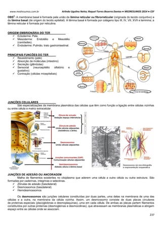 Arlindo Ugulino Netto; Raquel Torres Bezerra Dantas ● MEDRESUMOS 2014 ● CEF
237
www.medresumos.com.br
OBS
2
: A membrana basal é formada pela união da lâmina reticular ou fibrorreticular (originada do tecido conjuntivo) e
da lâmina basal (de origem do tecido epitelial). A lâmina basal é formada por colágeno tipo III, IV, VII, XVII e laminina; a
lâmina reticular é formada por reticulina.
ORIGEM EMBRIONÁRIA DO TER
 Ectoderme: Pele.
 Mesoderme: Endotélio e Mesotélio
(cavidades).
 Endoderme: Pulmão, trato gastrointestinal.
PRINCIPAIS FUNCÕES DO TER
 Revestimento (pele)
 Absorção de moléculas (intestino)
 Secreção (glândulas)
 Sensorial (neuroepitélio olfatório e
gustativo)
 Contração (células mioepiteliais)
JUNÇÔES CELULARES
São especializações da membrana plasmática das células que têm como função a ligação entre células vizinhas
ou entre célula e matriz extracelular.
JUNÇÕES DE ADESÃO OU ANCORAGEM
Malha de filamentos existentes no citoplasma que aderem uma célula a outra célula ou outra estrutura. São
formadas por caderinas, integrinas e selectinas.
 Zônulas de adesão (basolateral)
 Desmossomos (basolateral)
 Hemidesmossomos
Os desmossomos são junções celulares constituídas por duas partes, uma delas na membrana de uma das
células e a outra, na membrana da célula vizinha. Assim, um desmossomo consiste de duas placas circulares
de proteínas especiais (placoglobinas e desmoplaquinas), uma em cada célula. De ambas as placas partem filamentos
constituídos por outras proteínas (desmogleínas e desmocolinas), que atravessam as membranas plasmáticas e atingem
espaço entre as células onde se associam.
 