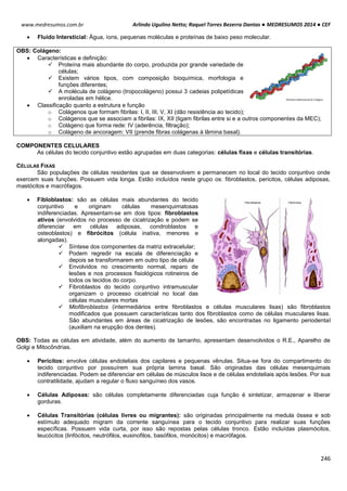 Arlindo Ugulino Netto; Raquel Torres Bezerra Dantas ● MEDRESUMOS 2014 ● CEF
246
www.medresumos.com.br
 Fluido Intersticial: Água, íons, pequenas moléculas e proteínas de baixo peso molecular.
OBS: Colágeno:
 Características e definição:
 Proteína mais abundante do corpo, produzida por grande variedade de
células;
 Existem vários tipos, com composição bioquímica, morfologia e
funções diferentes;
 A molécula de colágeno (tropocolágeno) possui 3 cadeias polipetídicas
enroladas em hélice.
 Classificação quanto a estrutura e função
o Colágenos que formam fibrilas: I, II, III, V, XI (dão resistência ao tecido);
o Colágenos que se associam a fibrilas: IX, XII (ligam fibrilas entre si e a outros componentes da MEC);
o Colágeno que forma rede: IV (aderência, filtração);
o Colágeno de ancoragem: VII (prende fibras colágenas à lâmina basal).
COMPONENTES CELULARES
As células do tecido conjuntivo estão agrupadas em duas categorias: células fixas e células transitórias.
CÉLULAS FIXAS
São populações de células residentes que se desenvolvem e permanecem no local do tecido conjuntivo onde
exercem suas funções. Possuem vida longa. Estão incluídos neste grupo os: fibroblastos, pericitos, células adiposas,
mastócitos e macrófagos.
 Fibloblastos: são as células mais abundantes do tecido
conjuntivo e originam células mesenquimatosas
indiferenciadas. Apresentam-se em dois tipos: fibroblastos
ativos (envolvidos no processo de cicatrização e podem se
diferenciar em células adiposas, condroblastos e
osteoblastos) e fibrócitos (célula inativa, menores e
alongadas).
 Síntese dos componentes da matriz extracelular;
 Podem regredir na escala de diferenciação e
depois se transformarem em outro tipo de célula
 Envolvidos no crescimento normal, reparo de
lesões e nos processos fisiológicos rotineiros de
todos os tecidos do corpo.
 Fibroblastos do tecido conjuntivo intramuscular
organizam o processo cicatricial no local das
células musculares mortas
 Miofibroblastos (intermediários entre fibroblastos e células musculares lisas) são fibroblastos
modificados que possuem características tanto dos fibroblastos como de células musculares lisas.
São abundantes em áreas de cicatrização de lesões, são encontradas no ligamento periodental
(auxiliam na erupção dos dentes).
OBS: Todas as células em atividade, além do aumento de tamanho, apresentam desenvolvidos o R.E., Aparelho de
Golgi e Mitocôndrias.
 Pericitos: envolve células endoteliais dos capilares e pequenas vênulas. Situa-se fora do compartimento do
tecido conjuntivo por possuírem sua própria lamina basal. São originadas das células mesenquimais
indiferenciadas. Podem se diferenciar em células de músculos lisos e de células endoteliais após lesões. Por sua
contratilidade, ajudam a regular o fluxo sanguíneo dos vasos.
 Células Adiposas: são células completamente diferenciadas cuja função é sintetizar, armazenar e liberar
gorduras.
 Células Transitórias (células livres ou migrantes): são originadas principalmente na medula óssea e sob
estímulo adequado migram da corrente sanguínea para o tecido conjuntivo para realizar suas funções
específicas. Possuem vida curta, por isso são repostas pelas células tronco. Estão incluídas plasmócitos,
leucócitos (linfócitos, neutrófilos, eusinofilos, basófilos, monócitos) e macrófagos.
 