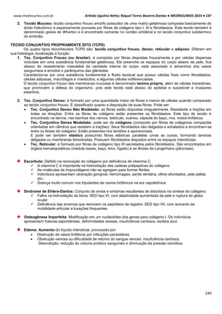 Arlindo Ugulino Netto; Raquel Torres Bezerra Dantas ● MEDRESUMOS 2014 ● CEF
249
www.medresumos.com.br
2. Tecido Mucoso: tecido conjuntivo frouxo amorfo possuidor de uma matriz gelatinosa composta basicamente de
ácido hialurônico e esparsamente povoada por fibras de colágeno tipo I. III e fibroblastos. Este tecido também é
denominado geleia de Wharton e é encontrado somente no cordão umbilical e no tecido conjuntivo subdermico
do embrião.
TECIDO CONJUNTIVO PROPRIAMENTE DITO (TCPD)
Os quatro tipos reconhecidos TCPD são: tecido conjuntivo frouxo, denso, reticular e adiposo. Diferem em
sua histologia, localização e função.
1. Tec. Conjuntivo Frouxo (ou Areolar): é composto por fibras dispostas frouxamente e por células dispersas
incluídas em uma substância fundamental gelatinosa. Ele preenche os espaços do corpo abaixo da pele, fica
abaixo do revestimento mesotelial da cavidade interna do corpo, está associado à adventícia dos vasos
sanguíneos e envolve o parênquima das glândulas.
Caracteriza-se por uma substância fundamental e fluido tecidual que possui células fixas como fibroblastos,
células adiposas, macrófagos e mastócitos, e algumas células indiferenciadas.
O tecido conjuntivo frouxo das membranas mucosas é denominado lamina própria, além de células transitórias,
que promovem a defesa do organismo, pois este tecido está abaixo do epitelial e suscetível a invasores
estanhos.
2. Tec. Conjuntivo Denso: é formado por uma quantidade maior de fibras e menor de células quando comparado
ao tecido conjuntivo frouxo. É classificado quanto a disposição de suas fibras. Pode ser:
 Tec. Conjuntivo Denso Não Modelado: as fibras estão dispostas irregularmente. Resistente a trações em
todas as direções. Entre as fibras de colágeno estão presentes os fibroblastos. Este tipo de tecido é
encontrado na derme, nas bainhas dos nervos, testículo, ovários, cápsula do baço, rins, nodos linfáticos.
 Tec. Conjuntivo Denso Modelado: pode ser de colágeno (composto por fibras de colágenos compactas
orientadas em cilindros que resistem a trações). Seus fibroblastos são delgados e achatados e encontram-se
entre os feixes de colágeno. Estão presentes nos tendões e aponeuroses.
E pode ser também elástico possuindo fibras elásticas paralelas umas as outras, formando laminas
delgadas ou membranas fenestradas. Possuem fibroblastos dispostos entre os espaços intersticiais.
 Tec. Reticular: é formado por fibras de colágeno tipo III secretados pelos fibroblastos. São encontrados em
órgãos hematopoiéticos (medula óssea, baço, timo, fígado) e as ilhotas de Langerhans (pâncreas).
Escorbuto: Defeito na renovação do colágeno por deficiência de vitamina C.
 A vitamina C é importante na hidroxilação das cadeias polipeptícas do colágeno
 As moléculas de tropocolágeno não se agregam para formar fibrilas
 Indivíduos apresentam ulceração gengival, hemorragias, perda dentária, olhos afundados, pele pálida
etc.;
 Doença muito comum nos tripulantes de navios britânicos na era napoleônica.
Síndrome de Ehlers-Danlos: Conjunto de sinais e sintomas resultantes de distúrbios na síntese do colágeno.
 Falha na hidroxilação da lisina: SED tipo VI, com elasticidade aumentada da pele e ruptura do globo
ocular
 Deficiência das enzimas que removem os peptídeos de registro: SED tipo VII, com aumento da
mobilidade articular e luxações frequentes.
Osteogênese Imperfeita: Modificação em um nucleotídeo dos genes para colágeno I. Os indivíduos
apresentam fraturas espontâneas, deformidades ósseas, insuficiência cardíaca, esclera azul.
Edema: Aumento do líquido intersticial, provocado por:
 Obstrução de vasos linfáticos por infecções parasitárias
 Obstrução venosa ou dificuldade de retorno do sangue venoso: insuficiência cardíaca.
Desnutrição: redução do volume proteico sanguíneo e diminuição da pressão osmótica.
 