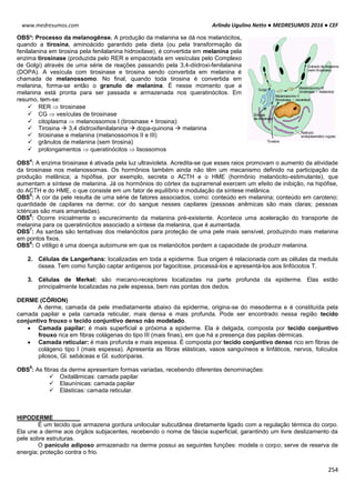 Arlindo Ugulino Netto ● MEDRESUMOS 2016 ● CEF
254
www.medresumos.com
OBS³: Processo da melanogênse. A produção da melanina se dá nos melanócitos,
quando a tirosina, aminoácido garantido pela dieta (ou pela transformação da
fenilalanina em tirosina pela fenilalanina hidroxilase), é convertida em melanina pela
enzima tirosinase (produzida pelo RER e empacotada em vesículas pelo Complexo
de Golgi) através de uma série de reações passando pela 3,4-diidroxi-fenilalanina
(DOPA). A vesícula com tirosinase e tirosina sendo convertida em melanina é
chamada de melanossomo. No final, quando toda tirosina é convertida em
melanina, forma-se então o granulo de melanina. É nesse momento que a
melanina está pronta para ser passada e armazenada nos queratinócitos. Em
resumo, tem-se:
 RER  tirosinase
 CG  vesículas de tirosinase
 citoplasma  melanossomos I (tirosinase + tirosina):
 Tirosina  3,4 diidroxifenilalanina  dopa-quinona  melanina
 tirosinase e melanina (melanossomos II e III)
 grânulos de melanina (sem tirosina)
 prolongamentos  queratinócitos  lisossomos
OBS
4
: A enzima tirosinase é ativada pela luz ultravioleta. Acredita-se que esses raios promovam o aumento da atividade
da tirosinase nos melanossomas. Os hormônios também ainda não têm um mecanismo definido na participação da
produção melânica; a hipófise, por exemplo, secreta o ACTH e o HME (hormônio melanócito-estimulante), que
aumentam a síntese de melanina. Já os hormônios do córtex da suprarrenal exercem um efeito de inibição, na hipófise,
do ACTH e do HME, o que consiste em um fator de equilíbrio e modulação da síntese melânica.
OBS
5
: A cor da pele resulta de uma série de fatores associados, como: conteúdo em melanina; conteúdo em caroteno;
quantidade de capilares na derme; cor do sangue nesses capilares (pessoas anêmicas são mais claras; pessoas
ictéricas são mais amareladas).
OBS
6
: Ocorre inicialmente o escurecimento da melanina pré-existente. Acontece uma aceleração do transporte de
melanina para os queratinócitos associado a síntese da melanina, que é aumentada.
OBS
7
: As sardas são tentativas dos melanócitos para proteção de uma pele mais sensível, produzindo mais melanina
em pontos fixos.
OBS
8
: O vitiligo é uma doença autoimune em que os melanócitos perdem a capacidade de produzir melanina.
2. Células de Langerhans: localizadas em toda a epiderme. Sua origem é relacionada com as células da medula
óssea. Tem como função captar antígenos por fagocitose, processá-los e apresentá-los aos linfóciotos T.
3. Células de Merkel: são mecano-receptores localizadas na parte profunda da epiderme. Elas estão
principalmente localizadas na pele espessa, bem nas pontas dos dedos.
DERME (CÓRION)
A derme, camada da pele imediatamente abaixo da epiderme, origina-se do mesoderma e é constituída pela
camada papilar e pela camada reticular, mais densa e mais profunda. Pode ser encontrado nessa região tecido
conjuntivo frouxo e tecido conjuntivo denso não modelado.
 Camada papilar: é mais superficial e próxima a epiderme. Ela é delgada, composta por tecido conjuntivo
frouxo rica em fibras colágenas do tipo III (mais finas), em que há a presença das papilas dérmicas.
 Camada reticular: é mais profunda e mais espessa. É composta por tecido conjuntivo denso rico em fibras de
colágeno tipo I (mais espessa). Apresenta as fibras elásticas, vasos sanguíneos e linfáticos, nervos, folículos
pilosos, Gl. sebáceas e Gl. sudoríparas.
OBS
9
: As fibras da derme apresentam formas variadas, recebendo diferentes denominações:
 Oxitalâmicas: camada papilar
 Elaunínicas: camada papilar
 Elásticas: camada reticular.
HIPODERME
É um tecido que armazena gordura unilocular subcutânea diretamente ligado com a regulação térmica do corpo.
Ela une a derme aos órgãos subjacentes, recebendo o nome de fáscia superficial, garantindo um livre deslizamento da
pele sobre estruturas.
O panículo adiposo armazenado na derme possui as seguintes funções: modela o corpo; serve de reserva de
energia; proteção contra o frio.
 