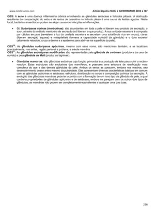Arlindo Ugulino Netto ● MEDRESUMOS 2016 ● CEF
256
www.medresumos.com
OBS: A acne é uma doença inflamatória crônica envolvendo as glandulas sebáceas e folículos pilosos. A obstrução
resultante da compactação do sebo e de restos de queratina no folículo piloso é uma causa de lesões agudas. Neste
local, bactérias anaeróbicas podem se alojar causando infecções e inflamações.
 Gl. Sudoríparas écrinas (merócrinas): são abundantes em toda a pele e liberam seu produto de secreção, o
suor, através do método merócrino de secreção (só liberam o que produz). A sua unidade secretora é composta
por células escuras (revestem a luz da unidade secretora e secretam uma substância rica em muco), claras
(liberam secreção aquosa) e mioepiteliais (fornece a capacidade contrátil da glândula) e o duto excretor
(altamente retorcido, cruza a derme e a epiderme para abrir-se na superfície da pele).
OBS
10
: As glândulas sudoríparas apócrinas, mesmo com esse nome, são merócrinas também, e se localizam
principalmente, nas axilas, região perianal e pubiana; e aréola mamária.
OBS
11
: As glândulas sudoríparas modificadas são representadas pela glândula de cerúmen (produtora da cera de
ouvido) e pela glândula de Moll (produz as lágrimas).
 Glandulas mamárias: são glândulas exócrinas cuja função primordial é a produção de leite para nutrir o recém-
nascido. Estas estruturas são exclusivas dos mamíferos, e possuem uma estrutura de ramificação mais
complexa do que a das demais glândulas da pele. Ambos os sexos as possuem, embora nos machos, seu
desenvolvimento cesse antes mesmo da puberdade. Elas apresentam diversas cracterísticas básicas em comum
com as glândulas apócrinas e sebáceas: estrutura, distribuição no corpo e composição química da secreção. A
evolução das glãndulas mamárias pode ter ocorrido com a formação de um novo tipo de glândula da pele, a qual
continha propriedades de glândulas apócrinas e de sebáceas; embora se pareçam com os outros dois tipos de
glândulas, as mamárias não podem ser completamente equivalentes a qualquer uma das duas.
 