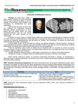 Arlindo Ugulino Netto; Raquel Torres Bezerra Dantas ● MEDRESUMOS 2016 ● CEF
3
www.medresumos.com.br
CITOLOGIA: INTRODUÇÃO À CÉLULA
Citologia (do grego kytos, 'célula' e
logos, 'tratado', 'estudo') é a parte da Biologia
que se ocupa do estudo da célula, no que diz
respeito a sua estrutura, suas funções e sua
importância na complexidade dos seres
organizados.
Hoje se sabe que todos os seres vivos
são formados de minúsculas partículas
chamadas células, excetuando-se os vírus.
Alguns tipos de células podem ser vistos
macroscopicamente, mas, em sua maioria
absoluta só são vistos através de um
microscópio.
O pioneiro no termo “célula” foi Robert Hooke, inglês, que, observando cuidadosamente um pedaço de cortiça,
em 1665, notou um revestimento duro. Hooke descreveu a estrutura da cortiça como semelhante a um favo de mel,
composta por pequenos compartimentos, que ele batizou de "células". Seu microscópio, no entanto, era ainda muito
rudimentar para aprofundar a descoberta.
A teoria celular, porém, só foi formulada em 1838-39, por Mathias Schleiden e Theodor Schwann. Através de
suas observações em animais e vegetais, esses dois cientistas concluíram que todo ser vivo é constituído por unidades
fundamentais: as células (para a época, hoje se sabe que os vírus não apresentam).
Todos os organismos vivos e todas as células que os constituem tem um ancestral em comum que sofreu
processo evolutivo, ou seja, a bilhões de anos, uma determinada célula permitiu a formação dos seres vivos a partir de
mutações e seleções naturais que envolvem:
 Variação randômica: ocorre ao acaso e a informação é transmitida de um indivíduo a seus descendentes;
 Variação por indução: é a seleção a favor do material genético que ajuda o indivíduo a se propagar.
Neste capítulo, poder-se-á analisar os conceitos fundamentais pertinentes à citologia, as semelhanças e
diferenças entre as células procarióticas e eucarióticas, bem como, a análise das principais organelas citoplasmáticas e
dos componentes nucleares.
OBS
1
: Parasitas intracelulares obrigatórios. São seres microscópicos que não possuem metabolismo próprio, sendo
necessário que estejam no interior de uma célula, parasitando-a para que possuam determinadas características como
reprodução e evolução. São enquadrados neste contexto os vírus e algumas bactérias (por exemplo, as Rickéttsias que
são procariontes incompletos que proporcionam quadro patológico similar a poliomielite). Principais diferenças entre
Rickéttsias.
Rickéttsia Vírus
Possuem parte da bateria necessária para a multiplicação
Apresentam DNA e RNA
Possuem membrana plasmática semipermeável
Não possui nenhuma estrutura complexa ou organela.
Apenas possui DNA ou RNA (ver OBS
2
)
Não possui membrana plasmática e o material genético é
delimitado por capa proteica (capsídeo, o qual é formado
por unidades proteicas denominadas de capsômeros).
OBS
2
: Atualmente, foram descobertos alguns vírus que apresentam DNA e RNA, como algumas variedades do
citomegalovírus.
PROPRIEDADES DAS CÉLULAS
 Complexidade e organização;
 Reprodução;
 Auto-regulação;
 Realização de reações químicas;
 Aquisição e utilização de energia;
 Presença de um programa genético.
Arlindo Ugulino Netto; Raquel Torres Bezerra Dantas.
MÓDULO: CÉLULA, ESTRUTURA E FUNÇÃO 2016
 