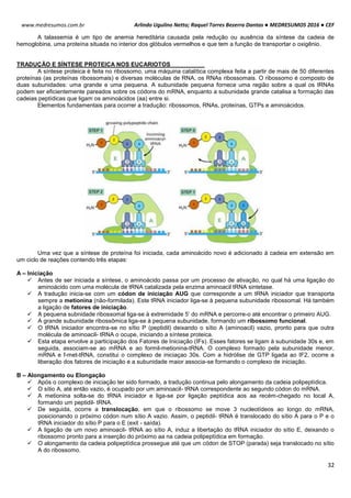 Arlindo Ugulino Netto; Raquel Torres Bezerra Dantas ● MEDRESUMOS 2016 ● CEF
32
www.medresumos.com.br
A talassemia é um tipo de anemia hereditária causada pela redução ou ausência da síntese da cadeia de
hemoglobina, uma proteína situada no interior dos glóbulos vermelhos e que tem a função de transportar o oxigênio.
TRADUÇÃO E SÍNTESE PROTEICA NOS EUCARIOTOS
A síntese proteica é feita no ribossomo, uma máquina catalítica complexa feita a partir de mais de 50 diferentes
proteínas (as proteínas ribossomais) e diversas moléculas de RNA, os RNAs ribossomais. O ribossomo é composto de
duas subunidades: uma grande e uma pequena. A subunidade pequena fornece uma região sobre a qual os tRNAs
podem ser eficientemente pareados sobre os códons do mRNA, enquanto a subunidade grande catalisa a formação das
cadeias peptídicas que ligam os aminoácidos (aa) entre si.
Elementos fundamentais para ocorrer a tradução: ribossomos, RNAs, proteínas, GTPs e aminoácidos.
Uma vez que a síntese de proteína foi iniciada, cada aminoácido novo é adicionado à cadeia em extensão em
um ciclo de reações contendo três etapas:
A – Iniciação
 Antes de ser iniciada a síntese, o aminoácido passa por um processo de ativação, no qual há uma ligação do
aminoácido com uma molécula de tRNA catalizada pela enzima aminoacil tRNA sintetase.
 A tradução inicia-se com um códon de iniciação AUG que corresponde a um tRNA iniciador que transporta
sempre a metionina (não-formilada). Este tRNA iniciador liga-se à pequena subunidade ribossomal. Há também
a ligação de fatores de iniciação.
 A pequena subnidade ribossomal liga-se à extremidade 5’ do mRNA e percorre-o até encontrar o primeiro AUG.
 A grande subunidade ribossômica liga-se à pequena subunidade, formando um ribossomo funcional.
 O tRNA iniciador encontra-se no sítio P (peptidil) deixando o sítio A (aminoacil) vazio, pronto para que outra
molécula de aminoacil- tRNA o ocupe, iniciando a síntese proteica.
 Esta etapa envolve a participação dos Fatores de Iniciação (IFs). Esses fatores se ligam à subunidade 30s e, em
seguida, associam-se ao mRNA e ao formil-metionina-tRNA. O complexo formado pela subunidade menor,
mRNA e f-met-tRNA, constitui o complexo de iniciaçao 30s. Com a hidrólise de GTP ligada ao IF2, ocorre a
liberação dos fatores de iniciação e a subunidade maior associa-se formando o complexo de iniciação.
B – Alongamento ou Elongação
 Após o complexo de iniciação ter sido formado, a tradução continua pelo alongamento da cadeia polipeptídica.
 O sítio A, até então vazio, é ocupado por um aminoacil- tRNA correspondente ao segundo códon do mRNA.
 A metionina solta-se do tRNA iniciador e liga-se por ligação peptídica aos aa recém-chegado no local A,
formando um peptidil- tRNA.
 De seguida, ocorre a translocação, em que o ribossomo se move 3 nucleotídeos ao longo do mRNA,
posicionando o próximo códon num sítio A vazio. Assim, o peptidil- tRNA é translocado do sítio A para o P e o
tRNA iniciador do sítio P para o E (exit - saída).
 A ligação de um novo aminoacil- tRNA ao sítio A, induz a libertação do tRNA iniciador do sítio E, deixando o
ribossomo pronto para a inserção do próximo aa na cadeia polipeptídica em formação.
 O alongamento da cadeia polipeptídica prossegue até que um códon de STOP (parada) seja translocado no sítio
A do ribossomo.
 