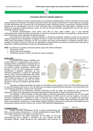Arlindo Ugulino Netto; Raquel Torres Bezerra Dantas ● MEDRESUMOS 2016 ● CEF
35
www.medresumos.com.br
CITOLOGIA: RETÍCULO ENDOPLASMÁTICO
Antes de adentrar ao estudo, propriamente dito, do Retículo endoplasmático, devemos entender onde que esta
organela pode ser encontrada. As células eucariontes diferem das células procariontes em vários aspectos, dos quais,
os mais significativos são: a presença de uma membrana nuclear, diferenças quanto a transcrição e tradução do DNA,
presença de um citoesqueleto, e por fim e mais importante para a manutenção vital desta célula a presença de um
sistema de organelas endomembranosas. Estas, por sua vez, formam discretos compartimentos que faz com que as
atividades da célula ocorram.
O Retículo Endoplasmático (será citado como RE ao longo deste projeto), que é uma organela
endomembranosa, atuará na síntese de proteínas, e a partir dos ribossomos aderidos a sua superfície, a proteína vai ser
encaminhada para outras organelas, da seguinte maneira:
No momento em que ocorre o inicio da tradução, os ribossomos sintetizam proteínas, a partir de uma serie de
reações biológicas que compreendem a hipótese do sinal, e a partir daí estas vão sendo levada até os ribossomos e
então sendo processadas e dobradas. Do RE, as proteínas vão sendo encaminhadas via transporte vesicular para o
complexo de Golgi, e lá ocorre o processo de organização e processamento de proteínas, levando então estas para os
lisossomos, membrana plasmática ou para ser secretadas pela célula.
OBS
1
: As proteínas e os lipídios sintetizados podem seguir três destinos diferentes:
 Permanecer no RE;
 Seguir para outras organelas;
 Encaminhar-se para o exterior da célula por meio da secreção.
EVOLUÇÃO
É importante saber sobre a evolução, pois
a partir desta há a compreensão como ocorre a
interação dentre os diferentes compartimentos de
uma célula eucariótica moderna. Acredita-se que
as primeiras células eucarióticas, tenham sido
formado a partir de micro-organismos simples,
semelhantes à bactérias, possuidora de uma
membrana plasmática e ausente de membranas
internas. Esta membrana plasmática seria então
responsável por vários processos como síntese de
ATP, síntese de lipídios, etc. As bactérias podem
sobreviver desta maneira, pelo fato de serem
pequenas e de que sua relação superfície/volume
ser alta.
Enquanto as células eucariontes não podem em decorrência de seu grande volume, até 1000 10000 vezes maior
do que uma bactéria típica como E. Coli, de modo que sua relação superfície/volume seja baixa e não sobreviveria com
uma membrana plasmática, sendo a única membrana.
Acredita-se que as membranas nucleares, membrana do RE, do Golgi, dos lisossomos, dos endossomos
originaram a partir de invaginações da membrana plasmática formando então um sistema de endomembranas.
Em bactérias a única molécula do DNA está ligada a membrana plasmática. Acredita-se que em uma célula
procarionte ancestral, que possui apenas a membrana plasmática e o DNA, esta por sua vez invaginou, de modo a
circundar completamente a molécula de DNA, e formando uma dupla camada, que se destacou da membrana
plasmática, formando um compartimento nuclear com duas camadas, e então vestígios desta membrana formaram o RE,
sobre o qual aderiram ribossomos e a partir deste esquema hipotético, presume-se o porquê da continuidade entre as
membranas nucleares interna e externa com o lúmen o RE (Retículo Endoplasmático).
CLASSIFICAÇÃO
Existem dois tipos morfológicos de RE: o retículo endoplasmático liso
(REL), que não possui ribossomos, e o retículo endoplasmático rugoso (RER),
que possuem ribossomos associados a sua membrana.
Os ribossomos que estão associados ao RE estão na forma de
polirribossomos, isto é, ligados à membrana por uma molécula de RNA
mensageiro (RNAm). Esses ribossomos são responsáveis pela produção de
 