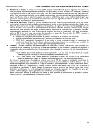 Arlindo Ugulino Netto; Raquel Torres Bezerra Dantas ● MEDRESUMOS 2016 ● CEF
39
www.medresumos.com.br
2. Tolerância ao álcool. O etanol, ou mesmo certas drogas, como sedativos, quando ingeridos em excesso ou
com frequência, induzem a proliferação do retículo não-granuloso e de suas enzimas. Isso aumenta a tolerância
do organismo à droga, o que significa que doses cada vez mais altas são necessárias para que ela possa fazer
efeito. Esse aumento de tolerância a uma substância pode trazer como consequência o aumento da tolerância a
outras substâncias úteis ao organismo, como é o caso de antibióticos. Esse é uma alerta importante para que
possamos entender parte dos problemas decorrentes da excessiva ingestão de bebidas alcoólicas e do uso de
medicamentos sem prescrição, e controle médico.
3. Doença de Parkinson. Quando o retículo endoplasmático não realiza corretamente sua função de enrolar
proteínas um stress no retículo endoplasmático pode surgir devido ao acúmulo de proteínas mal enroladas como
a Pael-R, podendo levar a doenças neurodegenerativas como a doença de Parkinson, caracterizada por temores
rítmicos e rigidez facial. O acúmulo dessas proteínas decorre de estímulos externos e internos como infecção
patogênica e viral, mutação dos genes ou diminuição do transporte de proteínas para o complexo de Golgi,
desencadeando respostas por meio da ativação de proteínas por parte de chaperonas –BIP, essa ativação por
parte da BIP é um sinal para a promoção de respostas, as quais são denominadas de UPR- resposta a
proteínas desenroladas, que consiste em 3 mecanismos:
a. Redução da tradução  afin de limitar de limitar a acumulação de proteínas mal enroladas.
b. Ativação da transcrição  dos genes que codificam os chaperonas do RE como a BIP.
c. ERAD (ER – associaded degradation)  que reduz o stress, restaurando assim a capacidade do
enrolamento das proteínas, através do reconhecimento das proteínas mal enroladas, que encotram-se
no RE, para o citoplasma, para seram degradados pelos proteossomas.
4. Diabetes. Também cahamada de Diabetes Mellitus é uma doença crônica caracterizada pelo aumaneto dos
níveisa de glicose no sangue. A glicose nos fornece energia através de sua oxidação e para que esta aconteça é
nescessário a presença da insulina, hormônio produzido pelas células β do pâncreas. Há dois tipos de Diabetes
Mellitus:
 Tipo I: também denominada diabetes insulino-dependente, é um tipo mais raro de diabetes, é causada
pela destrição das células β do pâncreas por parte do sistema imunitário.
 Tipo II: mais comum e de caráter hereditário, aparecendo quando, em indicvíduos de precedencia
genética, possuem um hábito de vida e de alimentaçaõ errados, e por vezes devido ao stress.
Os primeiros passos para a formação da insulina ocorrem no RE das células β, localizadas nas Ilhotas de
Langerhans, no pâncreas e são responsáveis por apresentar um ou mais cristais de insulina. Calcula-se que as
Ilhotas de Langerhans produzam cerca de 10 mg de insulina ou aproximadamente 5 vezes a necessidade diária.
Mutações no Retículo Endoplasmático causam profundo impacto nas células das Ilhotas de Langerhans e
principalmente nas células β, sendo causas de síndrome como a síndrome da diabete infantil, que é uma
desordem caracterizada por uma destruição antecipada das células β, causadas por mutações no gene que
codifica a informação para a produção de insulina pelo Retículo Endoplasmático.
Assim como nesta doença, a destruição das células β pode aumentar a concentração de glicose no sangue,
causando então a diabetes nas suas formas mais normais.
 