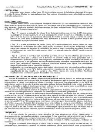 Arlindo Ugulino Netto; Raquel Torres Bezerra Dantas ● MEDRESUMOS 2016 ● CEF
44
www.medresumos.com.br
FOSFORILAÇÃO
Esta reação ocorre apenas na face cis do CG. Um importante processo de fosforilação relacionado á formação
do resíduo 6-manose-6-fosfato em enzimas lisossomais. Este processo foi descrito durante a glicosilação de proteínas
destinadas ao lisossomo.
DIABETES MELITTUS
O diabetes mellitus clínico é uma síndrome metabólica caracterizada por uma hiperglicemia inadequada, seja
devida à deficiência absoluta de secreção de insulina, ou a redução da eficácia biológica desse hormônio, ou mesmo, as
duas alterações. Atualmente a diabetes é divida em subtipos que foram endossados pela OMS (Organização Mundial
de Saúde) em 1997. A diabetes divide-se em:
 Tipo I A – deve-se a destruição das células B das ilhotas pancreáticas que em mais de 95% dos casos é
causada por um processo autoimune, em geral estes pacientes tendem a desenvolver cetoacidose e cetonúria
pelo o qual na ausência de quantidades adequadas de insulina o paciente produz e excreta três corpos
cetônicos na urina: ácido β-hidroxibutirato, ácido acetoacético e acetona. A esses pacientes deve-se ser
administrada a reposição hormonal de insulina.
 Tipo I B – os três tecidos-alvos da insulina (fígado, ME e tecido adiposo) não apenas deixam de captar
adequadamente os nutrientes absorvidos, como também continuam a liberar glicose, aminoácidos e ácidos
graxos para o sangue. As alterações do metabolismo das gorduras levam à produção e acumulação de cetonas.
As causas podem ser várias, dentre elas podemos citar o vírus (exemplo: caxumba, rubéola), causas ambientais
e idiopáticos.
 Tipo 2 – Acomete os indivíduos com resistência a insulina, em que há uma deficiência concomitante na
resposta da célula para a glicose com a deposição de amiloide dentro da ilhota pancreática, com o
envelhecimento e pode ser agravado pela hiperglicemia persistente que impede a sinalização da insulina e a
função das células β, que geralmente têm deficiência relativa deste hormônio e é responsável por 80-90% dos
casos. Esses pacientes não necessitam inicialmente de insulina e a cetose é rara. Ocorre uma insensibilidade
tissular à insulina observada na maioria dos pacientes.
A obesidade é um dos fatores que podem desencadear este processo, pois os adipócitos produzem alguns
produtos secretórios como TNFα, leptina, adiponectina e resistina que se opõem a insulina e alteram a
especificidade de seu receptor se ligando a eles. Outros fatores tais como Genéticos (hipotético),
envelhecimento e sedentarismo, podem desencadear esse processo.
PATOLOGIAS DAS CÉLULAS β PANCREÁTICAS ASSOCIADA AO CG
Amiloide é composto de um peptídeo denominado polipeptídio de amiloide da ilhota, ou amilina que apresenta
homologia com o peptídeo relacionado ao gene da calcitonina. Nas ilhotas pancreáticas normais, a amilina é encontrada
juntamente com a insulina nos grânulos de células β, entretanto é depositada fora dessas células no DM tipo 2. Há
relatos de que prejuízo na secreção de amilina acompanha lesão ou depleção da célula β, muito embora os efeitos da
amilina na secreção ou ação de insulina permaneçam controversos, ou seja, quanto maior a quantidade de tecido
adiposo, maior será a quantidade de resistência que inibe a insulina.
No pâncreas o conteúdo das cisternas do complexo de Golgi varia muito de acordo com o tipo celular nas células
acinosas das cavidades apresentam-se constituídas por uma solução aquosa rica em glicoproteínas.
Um tipo de diabetes devido a não transformação da pró-insulina (inativa) em insulina ativa, em consequência de
uma falha no processo de proteólise que ocorre nos grânulos de secreção de Golgi das células β do pâncreas. O sangue
desses doentes contém o pró-hormônio pró-insulina, em vez da insulina, que é o hormônio ativo. A pró-insulina está
acondicionada nos grânulos secretores imaturos de Golgi. Nesses grânulos estão presentes duas enzimas conversoras
do pró-hormônio PC 1/3 e PC 2, essas enzimas reconhecem e clivam em pares de aminoácidos básicos, desta forma
devolvendo a sequência intercalada. Com o resultado temos uma molécula de insulina e uma molécula de peptídeo C.
Uma pequena quantidade de pró-insulina produzida pelo pâncreas deixa de ser clivada e é secretada na corrente
sanguínea, cerca de 3% a 5%. Como a pró-insulina não é removida pelo fígado, sua meia-vida é de 3-4 vezes a mais do
que a insulina, sendo decomposta pelos rins. A pró-insulina tem cerca de 7-8% da atividade biológica da insulina.
TRATAMENTO
O principal objetivo do tratamento é tentar normalizar os níveis sanguíneos de glicose, visando reduzir o
desenvolvimento das complicações vasculares e neuropáticas. A meta terapêutica é atingir níveis normais de glicose
(euglicemia), sem hipoglicemia e sem perturbar consideravelmente os padrões usuais de atividade do paciente.
Os componentes do tratamento da diabetes incluem: dieta, exercícios, monitorização, educação, medicação (se
necessário).
Em geral, o tratamento sofre variações durante o curso da doença, devido a mudanças no estilo de vida, nas
condições físicas e emocionais, e avanços nos métodos terapêuticos. São os profissionais de saúde que conduzem o
 