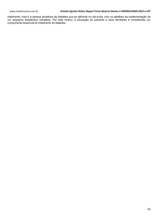 Arlindo Ugulino Netto; Raquel Torres Bezerra Dantas ● MEDRESUMOS 2016 ● CEF
45
www.medresumos.com.br
tratamento, mas é a pessoa portadora de diabetes que se defronta no dia-a-dia, com os detalhes da implementação de
um esquema terapêutico complexo. Por este motivo, a educação do paciente e seus familiares é considerada um
componente essencial do tratamento do diabetes.
 
