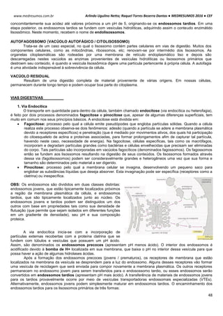 Arlindo Ugulino Netto; Raquel Torres Bezerra Dantas ● MEDRESUMOS 2016 ● CEF
48
www.medresumos.com.br
concomitantemente sua acidez até valores próximos a um pH de 5, originando-se os endossomos tardios. Em uma
etapa posterior, os endossomos tardios se fundem com vesículas hidrolíticas, adquirindo assim o conteudo enzimátido
lisossômico. Neste momento, recebem o nome de endolisossomos.
AUTOFAGOSSOMO (VACÚOLO AUTOFÁGICO / CITOLISOSSOMO)
Trata-se de um caso especial, no qual o lisossomo contém partes celulares em vias de digestão. Muitos dos
componentes celulares, como as mitocôndrias, ribossomos, etc; renovam-se por intermédio dos lisossomos. As
organelas citoplasmáticas são rodeadas por uma membrana de retículo endoplasmático liso e depois são
descarregadas nestes vacúolos as enzimas provenientes de vesículas hidrolíticas ou lisossomos primários que
destroem seu conteúdo, é quando a vesícula lisossômica digere uma partícula pertencente à própria célula. A autofagia
é uma atividade indispensável à sobrevivência da célula.
VACÚOLO RESIDUAL
Resultam de uma digestão completa de material proveniente de várias origens. Em nossas células,
permanecem durante longo tempo e podem ocupar boa parte do citoplasma.
VIAS DIGESTIVAS
1. Via Endocítica
O transporte em quantidade para dentro da célula, também chamado endocitose (via endocítica ou heterofagia),
é feito por dois processos denominados fagocitose e pinocitose que, apesar de algumas diferenças superficiais, tem
muito em comum nos seus princípios básicos. A endocitose está dividida em:
 Fagocitose: processo pelo qual a célula emite pseudópodes que engloba partículas sólidas. Quando a célula
realiza este processo observa-se dois fenômenos: adesão (quando a partícula se adere a membrana plasmática
devido a receptores específicos) e penetração (que é mediado por movimentos ativos, dos quais há participação
do citoesqueleto de actina e proteínas associadas, para formar prolongamentos afim de capturar tal partícula,
havendo neste caso, necessidade de energia). Na fagocitose, células específicas, tais como os macrófagos,
incorporam e degradam partículas grandes como bactérias e células envelhecidas que precisam ser eliminadas
do corpo. Tais partículas são incorporadas em vacúolos fagocíticos (denominados fagossomos). Os fagossomos
então se fundem aos lisossomos resultando na digestão de seus conteúdos. Os lisossomos formados através
dessa via (fagolisossomos) podem ser consideravelmente grandes e heterogêneos uma vez que sua forma e
tamanho são determinados pelo material a ser digerido.
 Pinocitose: processo pelo qual a membrana celular se invagina, desenvolvendo um pequeno saco para
englobar as substâncias líquidas que deseja absorver. Esta invaginação pode ser específica (receptores como a
clatrina) ou inespecífica.
OBS: Os endossomos são divididos em duas classes distintas:
endossomos jovens, que estão tipicamente localizados próximos
a região da membrana plasmática da célula, e endossomos
tardios, que são tipicamente localizados junto ao núcleo. Os
endossomos jovens e tardios podem ser distinguidos um dos
outros com base em propriedades tais como sua densidade de
flutuação (que permite que sejam isolados em diferentes funções
em um gradiente de densidade), seu pH e sua composição
proteica.
A via endocítica inicia-se com a incorporação de
partículas externas recobertas com a proteína clatrina que se
fundem com túbulos e vesículas que possuem um pH ácido.
Assim, são denominados os endossomos precoces (apresentam pH menos ácido). O interior dos endossomos é
acidificado devido à bomba de H+ localizada em sua membrana, que baixa o pH no interior dessa vesícula para que
possa haver a ação de algumas hidrolases ácidas.
Após a formação dos endossomos precoces (jovens / prematuros), os receptores de membrana que estão
localizados na membrana da vesícula se desprendem para a luz do endossomo. Alguns desses receptores vão formar
uma vesícula de reciclagem que será enviada para compor novamente a membrana plasmática. Os outros receptores
permanecem no endossomo jovem para serem transferidos para o endosossomo tardio, ou esses endossomos serão
convertidos em endossomos tardios (apresentam pH mais ácido). A transferência de materiais de endossomos jovens
para os tardios provavelmente ocorre por meio de vesículas transportadoras endossomais especializadas (VTEs).
Alternativamente, endossomos jovens podem simplesmente maturar em endossomos tardios. O encaminhamento dos
endossomos tardios para os lisossomos primários de três formas:
 