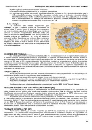 Arlindo Ugulino Netto; Raquel Torres Bezerra Dantas ● MEDRESUMOS 2016 ● CEF
49
www.medresumos.com.br
(1) Maturação dos endossomos tardios em lisossomos.
(2) Fusão dos endossomos tardios com os lisossomos preexistentes
(3) Vesículas de transporte que contém hidrolases ácidas são formadas no R.E. sendo encaminhadas para o
C.G., onde vão formar essas vesículas. Com isso, essas vesículas podem se fundir com o endossomo tardio,
liberando as hidrolases ácidas para formar os lisossomos secundários. Além disso, após a fusão da vesícula
com o endossomo tardio, há formação de uma vesícula recicladora contendo receptores das hidrolases
ácidas ou receptores de manose-6-fosfato, que retornam ao C.G.
2. Via autofágica
Os lisossomos são também responsáveis pela
autofagia, ou seja, a digestão gradual de componentes da
própria célula. O primeiro passo da autofagia é um mecanismo
de envolvimento da organela a ser digerida por uma membrana
derivada do retículo endoplasmático, formando então uma
vesícula denominada autofagossomo. Esse autofagossomo, de
maneira análoga ao fagossomo, se funde ao lisossomo
ocorrendo então a digestão de seu conteúdo. Esse mecanismo
de autofagia ocorre nos girinos que perdem sua cauda;
regressão dos ductos de Wolf no embrião do sexo feminino e os
de Muller no sexo masculino. Essa morte tecidual programada é
chamada de apoptose.
FORMAÇÃO DAS VESÍCULAS
Nas células de mamíferos, as proteínas são traduzidas nos ribossomos do retículo endoplasmático rugoso que é
o primeiro ponto de ramificação na distribuição de proteínas. As proteínas são transportadas em vesículas do retículo
endoplasmático para o Complexo de Golgi. Proteínas residentes no RE são marcadas por sequências que sinalizam seu
retorno, do CG para o RE e outras sequências de distribuição medeiam o empacotamento seletivo de proteínas,
exportadas em vesículas que as transportam para o CG. As proteínas são distribuídas na rede de Golgi trans para que
sejam empacotadas nas vesículas de transporte e direcionadas para os lisossomos. As superfícies citoplasmáticas das
vesículas são recobertas com proteínas que direcionam o brotamento de vesículas e selecionam moléculas específicas
que devem ser transportadas.
TIPOS DE VESÍCULA
As células possuem inúmeras vesículas limitadas por membrana. Esses compartimentos são envolvidos por um
revestimento proteico específico que possuem duas funções básicas:
 Induzir a membrana plasmática a curvar-se para formar um brotamento vesicular.
 Seleção dos componentes a serem carregados pela vesícula, este ainda envolve a carga a ser transportada e a
maquinaria utilizada para mancar e ancorar a vesícula de uma membrana receptora.
As três vesículas mais estudadas são aquelas revestidas pela proteína COP II, COP I e pela clatrina.
VESÍCULAS REVESTIDAS POR COP II (VESÍCULAS DE TRANSIÇÃO)
Essas vesículas são as primeiras da via biossintética, pois elas transportam sua carga do R.E. para a face cis-
Golgi passando entre o espaço entre essas duas organelas. O revestimento COP II é formado por cinco proteínas
identificadas primeiramente em leveduras mutantes. Assim, anticorpos que bloqueiam a COPII, interrompem a via
secretora pois não haverá brotamento da vesícula no RE mediadas por essa proteína.
As proteínas do COP II atuam selecionando cargas para a vesícula, também estão envolvidas com a ancoragem
e fusão da vesícula com o compartimento alvo. Uma proteína de extrema importância é a SAR, que se liga com o GTP,
formando o SAR-GTP. Esse composto se liga a membrana do R.E. e estimula essa região a acumular outras proteínas
do tipo COP II. Depois disso, estimula o brotamento de vesículas no lúmen do R.E. Antes que essas vesículas se
fundam com um compartimento alvo, o complexo SAR-GTP é hidrolisado formando o SAR-GDP desmontando o
revestimento proteico, com a liberação de seus componentes no citosol.
VESÍCULAS REVESTIDAS POR COP I
Assim como a COP II, as vesículas revestidas por COP I são constituídas por subunidades proteicas. O
revestimento COP I proporciona o transporte retrogrado vesicular entre as cisternas do complexo de Golgi da face cis-
Golgi para o R.E. Bem como ocorre com a COP II, esse revestimento contém proteínas ligantes a um equivalente do
GTP, contudo, elas não sofrem hidrólise – são as ARF1, que controla a formação do revestimento por COPI.
 
