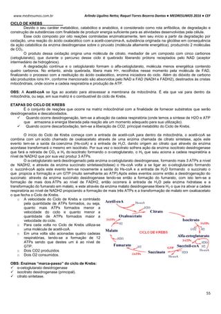 Arlindo Ugulino Netto; Raquel Torres Bezerra Dantas ● MEDRESUMOS 2016 ● CEF
55
www.medresumos.com.br
CICLO DE KREBS
Devido o seu caráter metabólico, catabólico e anabólico, é considerado como rota anfibólica, de degradação e
construção de substâncias com finalidade de produzir energia suficiente para as atividades desenvolvidas pela célula.
Esse ciclo composto por oito reações controladas enzimaticamente, tem seu início a partir da degradação por
oxidação, uma reação do ácido oxalacético com a acetil-coenzima-A, substância originada na glicólise em consequência
da ação catabólica da enzima desidrogenase sobre o piruvato (molécula altamente energética), produzindo 2 moléculas
de CO2.
O produto dessa oxidação origina uma molécula de citrato, mediador de um composto com cinco carbonos
(cetoglutarato), que durante o percurso desse ciclo é quebrado liberando prótons receptados pelo NAD (aceptor
intermediário de hidrogênios).
A degradação contínua e o cetoglutarato formam o alfa-cetoglutarato, molécula menos energética contendo
quatro carbonos. No entanto, ainda quebrada, libera mais H+, recolhidos nesse momento pela molécula de FAD,
finalizando o processo com a restituição do ácido oxalacético, enzima iniciadora do ciclo. Além do dióxido de carbono
são produzidos íons H+, conforme mencionado são absorvidos pelo NAD e FAD (NADH e FADH2), destinados às cristas
mitocôndriais, onde ocorre a cadeia respiratória e produção de ATP.
OBS: A Acetil-coA se liga ao acetato para atravessar a membrana da mitocôndria. É ela que vai para dentro da
mitocôndria, ou seja, em sua matriz é o combustível do ciclo de Krebs.
ETAPAS DO CICLO DE KREBS
É o conjunto de reações que ocorre na matriz mitocôndrial com a finalidade de fornecer substratos que serão
desidrogenados e descaboxilados.
 Quando ocorre desidrogenação, tem-se a ativação da cadeia respiratória (onde temos a síntese de H2O e ATP
que armazena a energia liberada pela reação ate um momento adequado para sua utilização).
 Quando ocorre descarboxilação, tem-se a liberação de CO2, principal metabólito do Ciclo de Krebs.
O início do Ciclo de Krebs começa com a entrada de acetil-coA para dentro da mitocôndria, o acetil-coA se
combina com um acido chamado de oxaloacetato através de uma enzima chamada de citrato sintetase, após este
evento tem-se a saída da coenzima (Hs-coA) e a entrada de H2O, dando origem ao citrato que através da enzima
aconitase transformará o mesmo em isocitrato. Por sua vez o isocitrato sofrera ação da enzima isocitrato desidrogenase
que fará a retirada de CO2 e H2 do isocitrato formando o α-cetoglutarato, o H2 que saiu aciona a cadeia respiratória a
nível de NADH2 que por sua vez produz 3 ATPs.
O α-cetoglutarato será desidrogenado pela enzima α-cetoglutarato desidrogenase, formando mais 3 ATPs a nível
de NADH2, e através da enzima succinato sintetase(tiolase) o Hs-coA volta a se ligar ao α-cetoglutarato formando
o succinil-coA após este evento tem-se novamente a saída do Hs-coA e a entrada de H2O formando o succinato o
que propicia a formação e um GTP (muito semelhante ao ATP).Após estes eventos ocorre então a desidrogenação do
succinato através da enzima succinato desidrogenase tendo-se então a formação do fumarato, com isto tem-se a
formação de mais dois ATPs ao nível de FADH2, então ocorrera à entrada de H2O pela enzima hidratase e a
transformação do fumarato em malato, e este através da enzima malato desidrogenase libera H2 o que ira ativar a cadeia
respiratória ao nível de NADH2 propiciando a formação de mais três ATPs e a transformação de malato em oxaloacetato
o que fecha o Ciclo de Krebs.
o A velocidade do Ciclo de Krebs e controlado
pela quantidade de ATPs formados, ou seja,
quanto mais ATPs formados menor a
velocidade do ciclo e quanto menor a
quantidade de ATPs formados maior a
velocidade do ciclo.
o Para cada volta no Ciclo de Krebs utiliza-se
uma molécula de acetil-coA.
o Em uma volta são acionadas quatro cadeias
respiratórias, tendo-se a formação de 12
ATPs sendo que destes um é ao nível de
GTP.
o Dois CO2 produzidos
o Dois O2 consumidos.
OBS: Enzimas “marca-passo” do ciclo de Krebs:
 α-cetoglutarato desidrogenase
 isocitrato desidrogenase (principal).
 citrato sintetase.
 