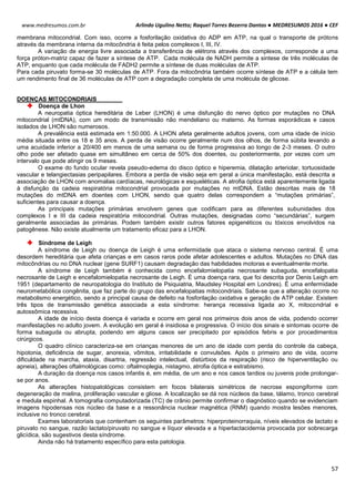 Arlindo Ugulino Netto; Raquel Torres Bezerra Dantas ● MEDRESUMOS 2016 ● CEF
57
www.medresumos.com.br
membrana mitocondrial. Com isso, ocorre a fosforilação oxidativa do ADP em ATP, na qual o transporte de prótons
através da membrana interna da mitocôndria é feita pelos complexos I, III, IV.
A variação de energia livre associada a transferência de elétrons através dos complexos, corresponde a uma
força próton-matriz capaz de fazer a síntese de ATP. Cada molécula de NADH permite a sintese de três moléculas de
ATP, enquanto que cada molécula de FADH2 permite a síntese de duas moléculas de ATP.
Para cada piruvato forma-se 30 moléculas de ATP. Fora da mitocôndria também ocorre síntese de ATP e a célula tem
um rendimento final de 36 moléculas de ATP com a degradação completa de uma molécula de glicose.
DOENÇAS MITOCONDRIAIS
Doença de Lhon
A neuropatia óptica hereditária de Leber (LHON) é uma disfunção do nervo óptico por mutações no DNA
mitocondrial (mtDNA), com um modo de transmissão não mendeliano ou materno. As formas esporádicas e casos
isolados de LHON são numerosos.
A prevalência está estimada em 1:50.000. A LHON afeta geralmente adultos jovens, com uma idade de início
média situada entre os 18 e 35 anos. A perda de visão ocorre geralmente num dos olhos, de forma súbita levando a
uma acuidade inferior a 20/400 em menos de uma semana ou de forma progressiva ao longo de 2-3 meses. O outro
olho pode ser afetado quase em simultâneo em cerca de 50% dos doentes, ou posteriormente, por vezes com um
intervalo que pode atingir os 9 meses.
O exame do fundo ocular revela pseudo-edema do disco óptico e hiperemia, dilatação arteriolar, tortuosidade
vascular e telangiectasias peripapilares. Embora a perda de visão seja em geral a única manifestação, está descrita a
associação de LHON com anomalias cardíacas, neurológicas e esqueléticas. A atrofia óptica está aparentemente ligada
à disfunção da cadeia respiratória mitocondrial provocada por mutações no mtDNA. Estão descritas mais de 18
mutações do mtDNA em doentes com LHON, sendo que quatro delas correspondem a “mutações primárias”,
suficientes para causar a doença.
As principais mutações primárias envolvem genes que codificam para as diferentes subunidades dos
complexos I e III da cadeia respiratória mitocondrial. Outras mutações, designadas como “secundárias”, surgem
geralmente associadas às primárias. Podem também existir outros fatores epigenéticos ou tóxicos envolvidos na
patogênese. Não existe atualmente um tratamento eficaz para a LHON.
Síndrome de Leigh
A síndrome de Leigh ou doença de Leigh é uma enfermidade que ataca o sistema nervoso central. É uma
desordem hereditária que afeta crianças e em casos raros pode afetar adolescentes e adultos. Mutações no DNA das
mitocôndrias ou no DNA nuclear (gene SURF1) causam degradação das habilidades motoras e eventualmente morte.
A síndrome de Leigh também é conhecida como encefalomielopatia necrosante subaguda, encefalopatia
necrosante de Leigh e encefalomielopatia necrosante de Leigh. É uma doença rara, que foi descrita por Denis Leigh em
1951 (departamento de neuropatologia do Instituto de Psiquiatria, Maudsley Hospital em Londres). É uma enfermidade
neurometabólica congênita, que faz parte do grupo das encefalopatias mitocondriais. Sabe-se que a alteração ocorre no
metabolismo energético, sendo a principal causa de defeito na fosforilação oxidativa e geração de ATP celular. Existem
três tipos de transmissão genética associada a esta síndrome: herança recessiva ligada ao X, mitocondrial e
autossômica recessiva.
A idade de início desta doença é variada e ocorre em geral nos primeiros dois anos de vida, podendo ocorrer
manifestações no adulto jovem. A evolução em geral é insidiosa e progressiva. O início dos sinais e sintomas ocorre de
forma subaguda ou abrupta, podendo em alguns casos ser precipitado por episódios febris e por procedimentos
cirúrgicos.
O quadro clínico caracteriza-se em crianças menores de um ano de idade com perda do controle da cabeça,
hipotonia, deficiência de sugar, anorexia, vômitos, irritabilidade e convulsões. Após o primeiro ano de vida, ocorre
dificuldade na marcha, ataxia, disartria, regressão intelectual, distúrbios da respiração (risco de hiperventilação ou
apneia), alterações oftalmológicas como: oftalmoplegia, nistagmo, atrofia óptica e estrabismo.
A duração da doença nos casos infantis é, em média, de um ano e nos casos tardios ou juvenis pode prolongar-
se por anos.
As alterações histopatológicas consistem em focos bilaterais simétricos de necrose espongiforme com
degeneração de mielina, proliferação vascular e gliose. A localização se dá nos núcleos da base, tálamo, tronco cerebral
e medula espinhal. A tomografia computadorizada (TC) de crânio permite confirmar o diagnóstico quando se evidenciam
imagens hipodensas nos núcleo da base e a ressonância nuclear magnética (RNM) quando mostra lesões menores,
inclusive no tronco cerebral.
Exames laboratoriais que contenham os seguintes parâmetros: hiperproteinorraquia, níveis elevados de lactato e
piruvato no sangue, razão lactato/piruvato no sangue e líquor elevada e a hiperlactacidemia provocada por sobrecarga
glicídica, são sugestivos desta síndrome.
Ainda não há tratamento específico para esta patologia.
 