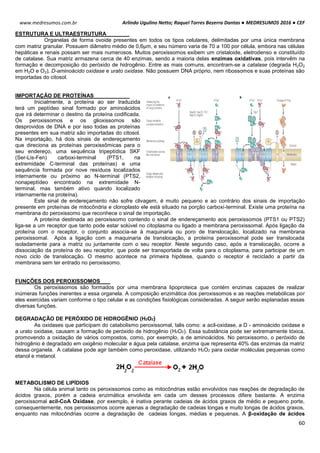 Arlindo Ugulino Netto; Raquel Torres Bezerra Dantas ● MEDRESUMOS 2016 ● CEF
60
www.medresumos.com.br
ESTRUTURA E ULTRAESTRUTURA
Organelas de forma ovoide presentes em todos os tipos celulares, delimitadas por uma única membrana
com matriz granular. Possuem diâmetro médio de 0,6µm, e seu número varia de 70 a 100 por célula, embora nas células
hepáticas e renais possam ser mais numerosos. Muitos peroxissomos exibem um cristaloide, eletrodenso e constituído
de catalase. Sua matriz armazena cerca de 40 enzimas, sendo a maioria delas enzimas oxidativas, pois intervêm na
formação e decomposição do peróxido de hidrogênio. Entre as mais comuns, encontram-se a catalase (degrada H2O2
em H2O e O2), D-aminoácido oxidase e urato oxidase. Não possuem DNA próprio, nem ribossomos e suas proteínas são
importadas do citosol.
IMPORTAÇÃO DE PROTEÍNAS
Inicialmente, a proteína ao ser traduzida
terá um peptídeo sinal formado por aminoácidos
que irá determinar o destino da proteína codificada.
Os peroxissomos e os glioxissomos são
desprovidos de DNA e por isso todas as proteínas
presentes em sua matriz são importadas do citosol.
Na importação, há dois sinais de endereçamento
que direciona as proteínas peroxissômicas para o
seu endereço, uma sequência tripeptídica SKF
(Ser-Lis-Fen) carboxi-terminal (PTS1, na
extremidade C-terminal das proteínas) e uma
sequência formada por nove resíduos localizados
internamente ou próximo ao N-terminal (PTS2,
nonapeptídeo encontrado na extremidade N-
terminal, mas também ativo quando localizado
internamente na proteína).
Este sinal de endereçamento não sofre clivagem, é muito pequeno e ao contrário dos sinais de importação
presente em proteínas de mitocôndria e cloroplasto ele está situado na porção carboxi-terminal. Existe uma proteína na
membrana do peroxissomo que reconhece o sinal de importação.
A proteína destinada ao peroxissomo contendo o sinal de endereçamento aos peroxissomos (PTS1 ou PTS2)
liga-se a um receptor que tanto pode estar solúvel no citoplasma ou ligado a membrana peroxissomal. Após ligação da
proteína com o receptor, o conjunto associa-se à maquinaria ou poro de translocação, localizado na membrana
peroxissomal. Após a ligação com a maquinaria de translocação, a proteína peroxissomal pode ser translocada
isoladamente para a matriz ou juntamente com o seu receptor. Neste segundo caso, após a translocação, ocorre a
dissociação da proteína do seu receptor, que pode ser transportada de volta para o citoplasma, para participar de um
novo ciclo de translocação. O mesmo acontece na primeira hipótese, quando o receptor é reciclado a partir da
membrana sem ter entrado no peroxissomo.
FUNÇÕES DOS PEROXISSOMOS
Os peroxissomos são formados por uma membrana lipoproteica que contém enzimas capazes de realizar
inúmeras funções inerentes a essa organela. A composição enzimática dos peroxissomos e as reações metabólicas por
eles exercidas variam conforme o tipo celular e as condições fisiológicas consideradas. A seguir serão esplanadas essas
diversas funções.
DEGRADAÇÃO DE PERÓXIDO DE HIDROGÊNIO (H2O2)
As oxidases que participam do catabolismo peroxissomal, talis como: a acil-oxidase, a D - aminoácido oxidase e
a urato oxidase, causam a formação de peróxido de hidrogênio (H2O2). Essa substância pode ser extremamente tóxica,
promovendo a oxidação de vários compostos, como, por exemplo, a de aminoácidos. No peroxissomo, o peróxido de
hidrogênio é degradado em oxigênio molecular e água pela catalase, enzima que representa 40% das enzimas da matriz
dessa organela. A catalase pode agir também como peroxidase, utilizando H2O2 para oxidar moléculas pequenas como
etanol e metanol.
METABOLISMO DE LIPÍDIOS
Na célula animal tanto os peroxissomos como as mitocôndrias estão envolvidos nas reações de degradação de
ácidos graxos, porém a cadeia enzimática envolvida em cada um desses processos difere bastante. A enzima
peroxissomal acil-CoA Oxidase, por exemplo, é inativa perante cadeias de ácidos graxos de médio e pequeno porte,
consequentemente, nos peroxissomos ocorre apenas a degradação de cadeias longas e muito longas de ácidos graxos,
enquanto nas mitocôndrias ocorre a degradação de cadeias longas, médias e pequenas. A β-oxidação de ácidos
 