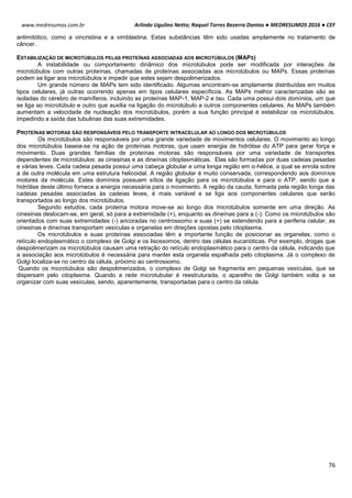 Arlindo Ugulino Netto; Raquel Torres Bezerra Dantas ● MEDRESUMOS 2016 ● CEF
76
www.medresumos.com.br
antimitótico, como a vincristina e a vimblastina. Estas substâncias têm sido usadas amplamente no tratamento de
câncer.
ESTABILIZAÇÃO DE MICROTÚBULOS PELAS PROTEÍNAS ASSOCIADAS AOS MICROTÚBULOS (MAPS)
A instabilidade ou comportamento dinâmico dos microtúbulos pode ser modificada por interações de
microtúbulos com outras proteínas, chamadas de proteínas associadas aos microtúbulos ou MAPs. Essas proteínas
podem se ligar aos microtúbulos e impedir que estes sejam despolimerizados.
Um grande número de MAPs tem sido identificado. Algumas encontram-se amplamente distribuídas em muitos
tipos celulares, já outras ocorrendo apenas em tipos celulares específicos. As MAPs melhor caracterizadas são as
isoladas do cérebro de mamíferos, incluindo as proteínas MAP-1, MAP-2 e tau. Cada uma possui dois domínios, um que
se liga ao microtúbulo e outro que auxilia na ligação do microtúbulo a outros componentes celulares. As MAPs também
aumentam a velocidade de nucleação dos microtúbulos, porém a sua função principal é estabilizar os microtúbulos,
impedindo a saída das tubulinas das suas extremidades.
PROTEÍNAS MOTORAS SÃO RESPONSÁVEIS PELO TRANSPORTE INTRACELULAR AO LONGO DOS MICROTÚBULOS
Os microtúbulos são responsáveis por uma grande variedade de movimentos celulares. O movimento ao longo
dos microtúbulos baseia-se na ação de proteínas motoras, que usam energia de hidrólise do ATP para gerar força e
movimento. Duas grandes famílias de proteínas motoras são responsáveis por uma variedade de transportes
dependentes de microtúbulos: as cinesinas e as dineínas citoplasmáticas. Elas são formadas por duas cadeias pesadas
e várias leves. Cada cadeia pesada possui uma cabeça globular e uma longa região em α-hélice, a qual se enrola sobre
a de outra molécula em uma estrutura helicoidal. A região globular é muito conservada, correspondendo aos domínios
motores da molécula. Estes domínios possuem sítios de ligação para os microtúbulos e para o ATP, sendo que a
hidrólise deste último fornece a energia necessária para o movimento. A região da cauda, formada pela região longa das
cadeias pesadas associadas às cadeias leves, é mais variável e se liga aos componentes celulares que serão
transportados ao longo dos microtúbulos.
Segundo estudos, cada proteína motora move-se ao longo dos microtúbulos somente em uma direção. As
cinesinas deslocam-se, em geral, só para a extremidade (+), enquanto as dineínas para a (-). Como os microtúbulos são
orientados com suas extremidades (-) ancoradas no centrossomo e suas (+) se estendendo para a periferia celular, as
cinesinas e dineínas transportam vesículas e organelas em direções opostas pelo citoplasma.
Os microtúbulos e suas proteínas associadas têm a importante função de posicionar as organelas, como o
retículo endoplasmático o complexo de Golgi e os lisossomos, dentro das células eucarióticas. Por exemplo, drogas que
despolimerizam os microtúbulos causam uma retração do retículo endoplasmático para o centro da célula, indicando que
a associação aos microtúbulos é necessária para manter esta organela espalhada pelo citoplasma. Já o complexo de
Golgi localiza-se no centro da célula, próximo ao centrossomo.
Quando os microtúbulos são despolimerizados, o complexo de Golgi se fragmenta em pequenas vesículas, que se
dispersam pelo citoplasma. Quando a rede microtubular é reestruturada, o aparelho de Golgi também volta a se
organizar com suas vesículas, sendo, aparentemente, transportadas para o centro da célula.
 