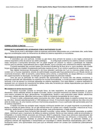 Arlindo Ugulino Netto; Raquel Torres Bezerra Dantas ● MEDRESUMOS 2016 ● CEF
79
www.medresumos.com.br
CORRELAÇÕES CLÍNICAS
DOENÇAS PULMONARES RELACIONADAS COM A INATIVIDADE CILIAR
Antes de se iniciar a abordagem sobre as doenças pulmonares relacionadas com a inatividade ciliar, serão feitas
algumas considerações sobre os mecanismos de defesa do sistema respiratório e mucociliares.
MECANISMOS DE DEFESA DO SISTEMA RESPIRATÓRIO
É axiomático que uma partícula, micróbio ou gás tóxico deve primeiro ter acesso a uma região vulnerável do
sistema respiratório antes de exercer seu efeito patológico. A configuração anatômica do sistema condutor (cavidade
nasal, brônquios e bronquíolos terminais) tem um papel singular em prevenir ou reduzir a penetração de materiais
nocivos para os pulmões, especialmente para a região alveolar, que é a porção mais vulnerável do sistema respiratório.
O arranjo espiralado das conchas nasais cria enormes turbulências de fluxo de ar e, como resultado, são criadas
forças centrífugas que impelem forçadamente partículas maiores do que 10 μm contra a superfície da mucosa nasal.
Nas regiões transicionais (bronquiolar) e de troca (alveolar), partículas de 2 μm ou menores podem entrar em
contato com a mucosa respiratória, através da sedimentação causada pela força gravitacional ou por difusão devido ao
movimento browniano. Além do tamanho, outros fatores como a forma, o comprimento, as cargas elétricas e a umidade
têm papel importante na deposição, na retenção e na patogenicidade de partículas inaladas.
Uma vez que as partículas de maior tamanho são aprisionadas na mucosa das vias aéreas condutoras, e
pequenas partículas são depositadas na superfície da mucosa broncoalveolar, é crucial que esse material exógeno seja
removido, a fim de prevenir ou minimizar agressões ao sistema respiratório. Com esse objetivo, o sistema respiratório é
equipado com um conjunto de mecanismos de defesa, todos eles fornecidos por células especializadas que operam de
uma maneira notavelmente bem coordenada.
MECANISMOS DE DEFESA MUCOCILIARES
A limpeza mucociliar consiste na remoção física, do trato respiratório, de partículas depositadas ou gases
dissolvidos, sendo realizada através do tapete mucociliar, sendo o principal mecanismo do sistema condutor. O muco é
uma mistura complexa de água, glicoproteínas, imunoglobulinas, lipídios e sais produzidos pelas células caliciformes
(mucosas), células serosas, glândulas submucosas e fluido do transporte transepitelial de íons e água.
O muco é, então, propulsionado pelos movimentos dos cílios. Cada célula ciliada no sistema condutor tem cerca
de 250 cílios, vibrando espontaneamente a 1.000 batidas por minuto. O movimento rápido e poderoso dos cílios cria uma
série de ondas que, de uma maneira contínua e harmoniosa propulsiona o muco e partículas nele aprisionadas para fora
do sistema respiratório.
O tapete mucociliar da cavidade nasal, traqueia e brônquios também tem um papel importante na prevenção de
lesões e remoção de gases tóxicos. Se um gás solúvel entrar em contato com o tapete mucociliar, mistura-se ao muco,
reduzindo, dessa forma, a concentração do gás que atinge, mais profundamente, a região alveolar.
Além do transporte físico fornecido pelo elevador mucociliar, outras células, intimamente associadas ao epitélio
ciliado, contribuem para o mecanismo de defesa do sistema condutor. Dentre as mais notáveis, estão as encontradas no
linfoepitélio e no tecido linfoide associado aos brônquios (BALT) subjacente. Essas duas estruturas especializadas são
estrategicamente localizadas nos entroncamentos das ramificações dicotômicas dos brônquios e bronquíolos, onde,
frequentemente, as partículas inaladas se prendem devido às forças inerciais. Daqui, as partículas inaladas e os
antígenos solúveis são fagocitados e transportados por macrófagos e células dendríticas especializadas para o BALT,
fornecendo assim, uma oportunidade única para que os linfócitos entrem em contato com substâncias potencialmente
patogênicas.
 