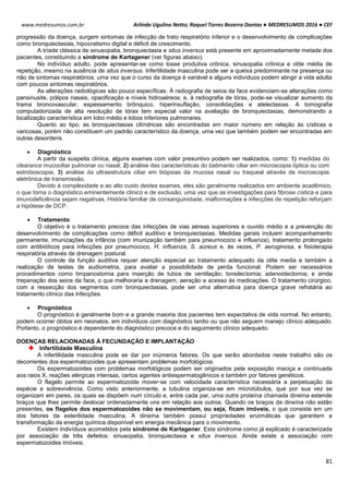 Arlindo Ugulino Netto; Raquel Torres Bezerra Dantas ● MEDRESUMOS 2016 ● CEF
81
www.medresumos.com.br
progressão da doença, surgem sintomas de infecção de trato respiratório inferior e o desenvolvimento de complicações
como bronquiectasias, hipocratismo digital e déficit de crescimento.
A tríade clássica de sinusopatia, bronquiectasia e situs inversus está presente em aproximadamente metade dos
pacientes, constituindo a síndrome de Kartagener (ver figuras abaixo).
No indivíduo adulto, pode apresentar-se como tosse produtiva crônica, sinusopatia crônica e otite média de
repetição, mesmo na ausência de situs inversus. Infertilidade masculina pode ser a queixa predominante na presença ou
não de sintomas respiratórios, uma vez que o curso da doença é variável e alguns indivíduos podem atingir a vida adulta
com poucos sintomas respiratórios.
As alterações radiológicas são pouco específicas. À radiografia de seios da face evidenciam-se alterações como
pansinusite, pólipos nasais, opacificação e níveis hidroaéreos; e, à radiografia de tórax, pode-se visualizar aumento da
trama broncovascular, espessamento brônquico, hiperinsuflação, consolidações e atelectasias. A tomografia
computadorizada de alta resolução de tórax tem especial valor na avaliação de bronquiectasias, demonstrando a
localização característica em lobo médio e lobos inferiores pulmonares.
Quanto ao tipo, as bronquiectasias cilíndricas são encontradas em maior número em relação às císticas e
varicosas, porém não constituem um padrão característico da doença, uma vez que também podem ser encontradas em
outras desordens.
 Diagnóstico
A partir da suspeita clínica, alguns exames com valor presuntivo podem ser realizados, como: 1) medidas do
clearance mucociliar pulmonar ou nasal; 2) análise das características do batimento ciliar em microscopia óptica ou com
estroboscopia; 3) análise da ultraestrutura ciliar em biópsias da mucosa nasal ou traqueal através da microscopia
eletrônica de transmissão.
Devido à complexidade e ao alto custo destes exames, eles são geralmente realizados em ambiente acadêmico,
o que torna o diagnóstico eminentemente clínico e de exclusão, uma vez que as investigações para fibrose cística e para
imunodeficiência sejam negativas. História familiar de consanguinidade, malformações e infecções de repetição reforçam
a hipótese de DCP.
 Tratamento
O objetivo é o tratamento precoce das infecções de vias aéreas superiores e ouvido médio e a prevenção do
desenvolvimento de complicações como déficit auditivo e bronquiectasias. Medidas gerais incluem acompanhamento
permanente, imunizações da infância (com imunização também para pneumococo e influenza), tratamento prolongado
com antibióticos para infecções por pneumococo, H. influenza, S. aureus e, às vezes, P. aeruginosa, e fisioterapia
respiratória através de drenagem postural.
O controle da função auditiva requer atenção especial ao tratamento adequado da otite media e também a
realização de testes de audiometria, para avaliar a possibilidade de perda funcional. Podem ser necessários
procedimentos como timpanostomia para inserção de tubos de ventilação; tonsilectomia; adenoidectomia; e ainda
trepanação dos seios da face, o que melhoraria a drenagem, aeração e acesso às medicações. O tratamento cirúrgico,
com a ressecção dos segmentos com bronquiectasias, pode ser uma alternativa para doença grave refratária ao
tratamento clínico das infecções.
 Prognóstico
O prognóstico é geralmente bom e a grande maioria dos pacientes tem expectativa de vida normal. No entanto,
podem ocorrer óbitos em neonatos, em indivíduos com diagnóstico tardio ou que não seguem manejo clínico adequado.
Portanto, o prognóstico é dependente do diagnóstico precoce e do seguimento clínico adequado.
DOENÇAS RELACIONADAS À FECUNDAÇÃO E IMPLANTAÇÃO
Infertilidade Masculina
A infertilidade masculina pode se dar por inúmeros fatores. Os que serão abordados neste trabalho são os
decorrentes dos espermatozoides que apresentam problemas morfológicos.
Os espermatozoides com problemas morfológicos podem ser originados pela exposição maciça e continuada
aos raios X, reações alérgicas intensas, certos agentes antiespermatogênicos e também por fatores genéticos.
O flagelo permite ao espermatozoide mover-se com velocidade característica necessária a perpetuação da
espécie e sobrevivência. Como visto anteriormente, a tubulina organiza-se em microtúbulos, que por sua vez se
organizam em pares, os quais se dispõem num círculo e, entre cada par, uma outra proteína chamada dineína estende
braços que lhes permite deslocar ordenadamente uns em relação aos outros. Quando os braços da dineína não estão
presentes, os flagelos dos espermatozoides não se movimentam, ou seja, ficam imóveis, o que consiste em um
dos fatores da esterilidade masculina. A dineína também possui propriedades enzimáticas que garantem a
transformação da energia química disponível em energia mecânica para o movimento.
Existem indivíduos acometidos pela síndrome de Kartagener. Esta síndrome como já explicado é caracterizada
por associação de três defeitos: sinusopatia, bronquiectasia e situs inversus. Ainda existe a associação com
espermatozoides imóveis.
 