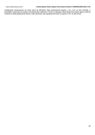 Arlindo Ugulino Netto; Raquel Torres Bezerra Dantas ● MEDRESUMOS 2016 ● CEF
83
www.medresumos.com.br
(metotraxato intramuscular em dose única de 50mg/ml). Este medicamento destroi o ovo, com ou sem embrião, e
possibilita a absorção do produto conceptual pelo organismo. Porém a utilização desta droga deve seguir alguns critérios
incluindo a idade gestacional inferior a seis semanas, saco gestacional menor ou igual a 3 cm, ou feto morto.
 