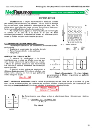 Arlindo Ugulino Netto; Raquel Torres Bezerra Dantas ● MEDRESUMOS 2016 ● CEF
84
www.medresumos.com.br
BIOFÍSICA: DIFUSÃO
Difusão consiste na simples movimentação de moléculas, causada
pela diferença de concentração das mesmas. Contudo, a difusão abrange
um conceito ainda maior, incluindo a movimentação da água, além de
outros fatores que influenciam neste processo de movimento, tais como:
tamanho e solubilidade das moléculas, temperatura, etc.
No exemplo ao lado, é possível observar que haverá movimentação
do solvente de “A” para “B”, e do soluto de “B” para “A”. Essa
movimentação caracteriza o fenômeno da difusão, e é finalizada quando
ambos os líquidos atingirem uma concentração comum.
FATORES QUE INTERFEREM NA DIFUSÃO
Dentre os principais fatores que interferem no processo de difusão,
podemos citar:
 Gradiente de concentração das partículas do meio
 Tamanho das moléculas ou das partículas
 Temperatura
GRADIENTE DE CONCENTRAÇÃO
O gradiente de concentração é de grande
importância para o estudo da difusão, uma vez que,
como foi visto anteriormente a propósito de seu conceito,
a difusão é o principal responsável pela movimentação
das partículas e depende diretamente da concentração
destas partículas.
O exemplo ao lado explica que quanto maior a
diferença de concentração (Dc) entre as soluções, mais
intensa será a difusão, por meio do qual poderemos
instituir a seguinte relação:
OBS
1
: Concentração de equilíbrio. Para se calcular a concentração final em casos em que os volumes são iguais,
basta calcular a média aritmética das concentrações envolvidas. Contudo, quando os volumes das concentrações são
diferentes, a concentração final (Cf) pode ser calculada de acordo com a seguinte fórmula:
Ex: Tomando como base a figura ao lado, e sabendo que Massa = Concentração x Volume,
temos:
Cf = (200mM x 1,5L) + (100mM x 0,75L)
1,5L + 0,75L
Cf = 166mM
Arlindo Ugulino Netto; Raquel Torres Bezerra Dantas.
MÓDULO: CÉLULA, ESTRUTURA E FUNÇÃO 2016
 